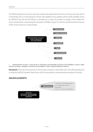 — 114 —
SECTION
— 114 —
SECTION 6
The following links to resources and case studies were gathered at the time of writing and were active
in November 2012. A more dynamic version with additions and updates will be made available online
by UNESCO, but the list that follows is provided as a means for readers to explore more widely the
issues and activities surrounding the education of PWDs using ICTs, and the overall thematic structure
of the online resource is shows below.
*	 Overall thematic structure. 1 level: Access to information and knowledge by Persons with Disabilities. 2 level: A. Major
elements, B. Policies - strategies, C. Education, D. Accessibility, E. Tools, F. Capacity building, G. Research.
Disclaimer: The links and resources in this list were checked in November 2012. No official attribution
is made by UNESCO towards these links, which are provided as representative examples of activity.
Major elements
 