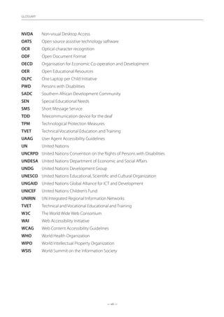 — xii —
GLOSSARY
NVDA	 Non-visual Desktop Access
OATS	 Open source assistive technology software
OCR	 Optical character recognition
ODF	 Open Document Format
OECD 	 Organisation for Economic Co-operation and Development
OER	 Open Educational Resources
OLPC	 One Laptop per Child Initiative
PWD 	 Persons with Disabilities
SADC	 Southern African Development Community
SEN	 Special Educational Needs
SMS	 Short Message Service
TDD	 Telecommunication device for the deaf
TPM	 Technological Protection Measures
TVET 	 Technical Vocational Education and Training
UAAG	 User Agent Accessibility Guidelines
UN	 United Nations
UNCRPD 	 United Nations Convention on the Rights of Persons with Disabilities
UNDESA 	 United Nations Department of Economic and Social Affairs
UNDG 	 United Nations Development Group
UNESCO 	 United Nations Educational, Scientific and Cultural Organization
UNGAID 	 United Nations Global Alliance for ICT and Development
UNICEF 	 United Nations Children’s Fund
UNIRIN	 UN Integrated Regional Information Networks
TVET	 Technical and Vocational Educational and Training
W3C	 The World Wide Web Consortium
WAI	 Web Accessibility Initiative
WCAG	 Web Content Accessibility Guidelines
WHO 	 World Health Organization
WIPO	 World Intellectual Property Organization
WSIS	 World Summit on the Information Society
 