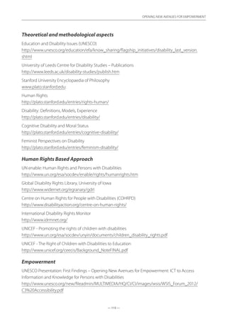 — 115 —
OPENING NEW AVENUES FOR EMPOWERMENT
— 115 —
OPENING NEW AVENUES FOR EMPOWERMENT
Theoretical and methodological aspects
Education and Disability Issues (UNESCO)
http://www.unesco.org/education/efa/know_sharing/flagship_initiatives/disability_last_version.
shtml
University of Leeds Centre for Disability Studies – Publications
http://www.leeds.ac.uk/disability-studies/publish.htm
Stanford University Encyclopaedia of Philosophy
www.plato.stanford.edu:
Human Rights
http://plato.stanford.edu/entries/rights-human/
Disability: Definitions, Models, Experience
http://plato.stanford.edu/entries/disability/
Cognitive Disability and Moral Status
http://plato.stanford.edu/entries/cognitive-disability/
Feminist Perspectives on Disability
http://plato.stanford.edu/entries/feminism-disability/
Human Rights Based Approach
UN enable: Human Rights and Persons with Disabilities
http://www.un.org/esa/socdev/enable/rights/humanrights.htm
Global Disability Rights Library, University of Iowa
http://www.widernet.org/egranary/gdrl
Centre on Human Rights for People with Disabilities (COHRPD)
http://www.disabilityaction.org/centre-on-human-rights/
International Disability Rights Monitor
http://www.idrmnet.org/
UNICEF - Promoting the rights of children with disabilities
http://www.un.org/esa/socdev/unyin/documents/children_disability_rights.pdf
UNICEF - The Right of Children with Disabilities to Education
http://www.unicef.org/ceecis/Background_NoteFINAL.pdf
Empowerment
UNESCO Presentation: First Findings – Opening New Avenues for Empowerment: ICT to Access
Information and Knowledge for Persons with Disabilities
http://www.unesco.org/new/fileadmin/MULTIMEDIA/HQ/CI/CI/images/wsis/WSIS_Forum_2012/
C3%20Accessibility.pdf
 