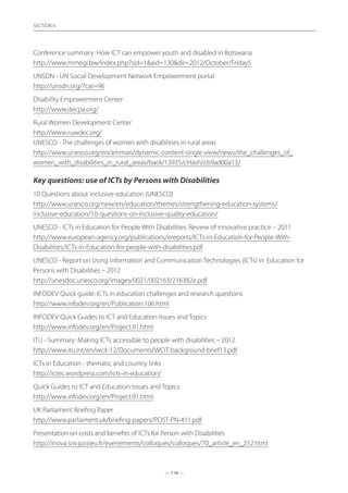 — 116 —
SECTION
— 116 —
SECTION 6
Conference summary: How ICT can empower youth and disabled in Botswana
http://www.mmegi.bw/index.php?sid=1aid=130dir=2012/October/Friday5
UNSDN - UN Social Development Network Empowerment portal
http://unsdn.org/?cat=96
Disability Empowerment Center
http://www.decpa.org/
Rural Women Development Center
http://www.ruwdec.org/
UNESCO - The challenges of women with disabilities in rural areas	
http://www.unesco.org/en/amman/dynamic-content-single-view/news/the_challenges_of_
women_with_disabilities_in_rural_areas/back/13935/cHash/cb9ad00a13/
Key questions: use of ICTs by Persons with Disabilities
10 Questions about inclusive education (UNESCO)
http://www.unesco.org/new/en/education/themes/strengthening-education-systems/
inclusive-education/10-questions-on-inclusive-quality-education/
UNESCO - ICTs in Education for People With Disabilities: Review of innovative practice – 2011	
http://www.european-agency.org/publications/ereports/ICTs-in-Education-for-People-With-
Disabilities/ICTs-in-Education-for-people-with-disabilities.pdf
UNESCO - Report on Using Information and Communication Technologies (ICTs) in	 Education for
Persons with Disabilities – 2012
http://unesdoc.unesco.org/images/0021/002163/216382e.pdf
INFODEV Quick guide: ICTs in education challenges and research questions
http://www.infodev.org/en/Publication.106.html
INFODEV Quick Guides to ICT and Education Issues and Topics
http://www.infodev.org/en/Project.91.html
ITU - Summary: Making ICTs accessible to people with disabilities – 2012
http://www.itu.int/en/wcit-12/Documents/WCIT-background-brief13.pdf
ICTs in Education - thematic and country links
http://ictec.wordpress.com/icts-in-education/
Quick Guides to ICT and Education Issues and Topics
http://www.infodev.org/en/Project.91.html
UK Parliament Briefing Paper
http://www.parliament.uk/briefing-papers/POST-PN-411.pdf
Presentation on costs and benefits of ICTs for Person with Disabilities
http://inova.snv.jussieu.fr/evenements/colloques/colloques/70_article_en_252.html
 