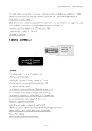 — 117 —
OPENING NEW AVENUES FOR EMPOWERMENT
— 117 —
OPENING NEW AVENUES FOR EMPOWERMENT
Accessible Information and Communication Technologies Benefits to Business and Society – 2010
http://www.onevoiceict.org/sites/default/files/Accessible%20ICT%20-%20Benefits%20to%20
Business%20and%20Society.pdf
G3ict - Benefits and Costs of e-Accessibility: How Economics and Market Forces can support e-Acces-
sibility and the Convention on the Rights of Persons with Disabilities – 2012
http://g3ict.org/download/p/fileId_938/productId_248
One Laptop per Child (OLPC) initiative	
http://one.laptop.org/
Policies - strategies
UN level
United Nations Economic and Social Council	
http://www.un.org/ecosoc/
Including Education and Training Policies by Country	
http://webapps01.un.org/nvp/polcat.action?id=1974
UN - Persons with Disabilities	
http://www.un.org/en/globalissues/disabilities/index.shtml ;
UN Convention on the Rights of Persons with Disabilities	
http://www.un.org/esa/socdev/enable/rights/convtexte.htm
The latest status information about UN Convention	
http://g3ict.org/about/convention
Mobile learning and education policies (UNESCO)	
http://www.unesco.org/new/en/unesco/themes/icts/single-view/news/
mobile_learning_and_policies_key_issues_to_consider/
ITU and Accessibility	
http://www.itu.int/themes/accessibility/
 