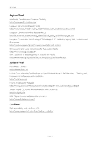 — 118 —
SECTION
— 118 —
SECTION 6
Regional level
Asia-Pacific Development Center on Disability	
http://www.apcdfoundation.org/
European Commission Disability Links	
http://ec.europa.eu/health-eu/my_health/people_with_disabilities/index_en.htm
European Commission link to disability NGOs	
http://ec.europa.eu/health-eu/my_health/people_with_disabilities/ngo_en.htm
European Commission: 2020 Strategy, ICT Challenge 5: ICT for Health, Ageing Well,	 Inclusion and
Governance	
http://cordis.europa.eu/fp7/ict/programme/challenge5_en.html
UN Economic and Social Commission for Asia and the Pacific	
http://www.unescap.org/about/
with a database of disability policy in Asia and the Pacific	
http://www.unescap.org/sdd/issues/disability/policycentral/index.asp
National level
India: Media Lab Asia	
http://medialabasia.in/
India: A Comprehensive Satellite/Internet based National Network for Education,	 Training and
Empowerment of persons with disabilities	
http://punarbhava.in/
Ireland: The Disability Act 2005	
http://www.justice.ie/en/JELR/DisabilityAct05Guide.pdf/Files/DisabilityAct05Guide.pdf
Jordan: Higher Council for Affairs of Persons with Disabilities	
http://hcd.gov.jo/ar
USA:‘Digital Promise’and innovative education	
http://www.digitalpromise.org/
Local level
Web accessibility policy in Texas, USA	
http://www.utexas.edu/cio/policies/web-accessibility/
 