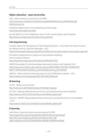 — 120 —
SECTION
— 120 —
SECTION 6
Higher education – open universities
India - Delhi University central services for PWDs	
http://www.du.ac.in/fileadmin/DU/DUCorner/pdf/Braille%20Library_AA%20Report.pdf
http://eoc.du.ac.in/  
Disabilities, Opportunities, Internet Working, and Technology	
http://www.washington.edu/doit/
See also MESA Curriculum Addendum: How to Fully Include Students with Disabilities	
http://www.washington.edu/doit/Stem/mesa_add.html
Life-long learning
European Agency for Development in Special Needs Education – Accessible Information Provision
for Lifelong Learning - Key Policy Messages – 2012	
http://www.european-agency.org/publications/flyers/iaccess-policy-paper/i-access-policy-paper.pdf
Promotion of digital literacy in people with psychological disabilities:	
Some European Initiatives	
http://www.elearningeuropa.info/en/download/file/fid/19252
UNESCO Accessible ICTs and Personalized Learning for Students with Disabilities 2012
http://www.unesco.org/pv_obj_cache/pv_obj_id_038EC363BE2116DF3EE127D60A3A76E
069A71100/filename/accessible_ict_personalized_learning_2012%20.pdf
UNESCO - Youth and skills: Putting education to work. EFA Monitoring Report – 2012	
http://unesdoc.unesco.org/images/0021/002180/218003e.pdf
M-learning
UK JISC - Mobile Learning Portal	
http://www.jisc.ac.uk/whatwedo/topics/mobilelearning.aspx
ITU, G3ict - Making mobile phones and services accessible for persons with disabilities	
http://www.itu.int/ITU-D/sis/PwDs/Documents/Mobile_Report.pdf
ITU/G3ict - REPORT: Making Mobile Phones and services accessible for Persons with disabilities
– 2012	
http://www.itu.int/ITU-D/sis/PwDs/Documents/Mobile_Report.pdf
E-learning
South Korea: Cyberhome learning online resource for PWD	
http://english.keris.or.kr/ICSFiles/afieldfile/2009/01/09/CHLSofKorea.pdf
http://iite.unesco.org/pics/publications/en/files/3214677.pdf
http://english.keris.or.kr/ICSFiles/afieldfile/2006/08/10/KERISRandD.pdf
 