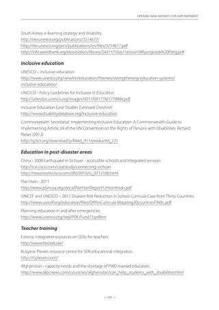 — 121 —
OPENING NEW AVENUES FOR EMPOWERMENT
— 121 —
OPENING NEW AVENUES FOR EMPOWERMENT
South Korea: e-learning strategy and disability	
http://iite.unesco.org/publications/3214677/
http://iite.unesco.org/pics/publications/en/files/3214677.pdf
http://info.worldbank.org/etools/docs/library/243157/day1Session3Myungsook%20Pang.pdf
Inclusive education
UNESCO – Inclusive education	
http://www.unesco.org/new/en/education/themes/strengthening-education-systems/
inclusive-education/
UNESCO - Policy Guidelines for Inclusive in Education	
http://unesdoc.unesco.org/images/0017/001778/177849e.pdf
Inclusive Education Case Studies (Leonard Cheshire)	
http://www.disabilitydatabase.org/inclusive-education
Commonwealth Secretariat: Implementing Inclusive Education: A Commonwealth Guide to
Implementing Article 24 of the UN Convention on the Rights of Persons with Disabilities. Richard
Rieser (2012)	
http://g3ict.org/download/p/fileId_911/productId_225
Education in post-disaster areas
China - 2008 Earthquake in Sichuan - accessible schools and integrated services	
http://csr.cisco.com/casestudy/connecting-sichuan
http://newsroom.cisco.com/dlls/2010/ts_071210b.html  
Plan Haiti - 2011	
http://www.planusa.org/docs/PlanHaitiReport12monthson.pdf
UNICEF and UNESCO – 2012 Disaster Risk Reduction in School Curricula Case from Thirty Countries
http://www.unicef.org/education/files/DRRinCurricula-Mapping30countriesFINAL.pdf
Planning education in and after emergencies	
http://www.unesco.org/iiep/PDF/Fund73.pdfom
Teacher training
Estonia: Integrated resources on SENs for teachers	
http://www.hev.edu.ee/
Bulgaria: Pleven resource centre for SEN educational integration	
http://rcpleven.com/
Afghanistan - capacity needs and the shortage of PWD-trained educators	
http://www.olpcnews.com/countries/afghanistan/can_help_students_with_disabilities.html
 