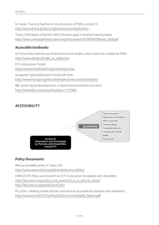— 122 —
SECTION
— 122 —
SECTION 6
Sri Lanka - Training Teachers in the education of PWDs using ICTs	
http://www.dinf.ne.jp/doc/english/resource/srilanka.html
“Every Child Needs a Teacher”(2012) Reviews gaps in teacher training needs	
http://www.campaignforeducation.org/docs/reports/ECNAT%20Report_RGB.pdf
Accessible textbooks
US Universities and the use of electronic book readers which were not suitable for PWD	
http://www.ada.gov/kindle_ltr_eddoj.htm
ICT-in-Education Toolkit	
http://www.ictinedtoolkit.org/usere/login.php
Singapore: Special Education Portal with links	
http://www.moe.gov.sg/education/special-education/schoollist/
BBC article about developments in South Korea and other countries	
http://www.bbc.co.uk/news/business-15175962
Accessibility
Policy Documents
Web accessibility policy in Texas, USA	
http://www.utexas.edu/cio/policies/web-accessibility/
UNESCO IITE Policy and research on ICT in education for people with disabilities	
http://iite.unesco.org/policy_and_research/icts_in_special_needs/
http://iite.unesco.org/publications/list/
ITU, G3ict - Making mobile phones and services accessible for persons with disabilities	
http://www.itu.int/ITU-D/sis/PwDs/Documents/Mobile_Report.pdf
 