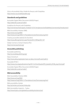— 123 —
OPENING NEW AVENUES FOR EMPOWERMENT
— 123 —
OPENING NEW AVENUES FOR EMPOWERMENT
G3ict e-Accessibility Policy Toolkit for Persons with Disabilities		
http://www.e-accessibilitytoolkit.org/
Standards and guidelines
Accessible Digital Office Document (ADOD) Project	
http://adod.idrc.ocad.ca/node/1
Guidelines for Persons with Disabilities	
http://connectaschool.org/itu-module/15/331/en/persons/w/disabilities/connectivity/introduction/
Web Accessibility Initiative (WAI)	
http://www.w3.org/WAI/
http://www.w3.org/2005/11/Translations/Lists/OverviewLang.html
Creating accessible websites for the blind	
http://www.afb.org/section.aspx?SectionID=57TopicID=167
Global: Connect a School Initiative (ITU)	
http://connectaschool.org/
Accessible publishing
Accessible publishing	
http://accessiblepublishing.org/
Daisy Consortium	
http://www.daisy.org/project/save-as-daisy-microsoft-word-add-in
Accessible EPUB 3	
http://www.niso.org/publications/isq/2011/v23no2/kasdorf/FE_Kasdorf_EPUB_isqv23no2.pdf
Accessible Digital Office Document (ADOD) Project	
http://adod.idrc.ocad.ca/node/1
Web accessibility
Web Accessibility Initiative (WAI)	
http://www.w3.org/WAI/
http://www.w3.org/2005/11/Translations/Lists/OverviewLang.html
Web accessibility checker	
http://achecker.ca/checker/index.php
Web Accessibility Inspector – Fujitsu	
http://www.fujitsu.com/global/accessibility/assistance/wi/
 