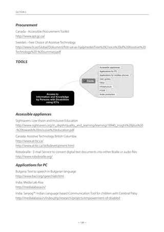 — 126 —
SECTION
— 126 —
SECTION 6
Procurement
Canada - Accessible Procurement Toolkit	
http://www.apt.gc.ca/
Sweden - Free Choice of Assistive Technology	
http://www.hi.se/Global/Dokument/fritt-val-av-hjalpmedel/Free%20Choice%20of%20Assistive%20
Technology%20-%20summary.pdf
Tools
Accessible appliances
Sightsavers: Low Vision and Inclusive Education	
http://www.sightsavers.org/in_depth/quality_and_learning/learning/18940_Insight%20plus%20
-%20towards%20inclusive%20education.pdf
Canada: Assistive Technology British Columbia	
http://www.at-bc.ca/
http://www.at-bc.ca/skillsdevelopment.html
Robobraille - E-mail Service to convert digital text documents into either Braille or audio files
http://www.robobraille.org/
Applications for PC
Bulgaria: Text to speech in Bulgarian language	
http://www.bacl.org/speechlab.html
India: Media Lab Asia	
http://medialabasia.in/
India: Sanyog™: Indian Language based Communication Tool for children with Cerebral Palsy
http://medialabasia.in/index.php/research/projects/empowerment-of-disabled
 