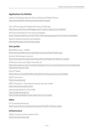 — 127 —
OPENING NEW AVENUES FOR EMPOWERMENT
— 127 —
OPENING NEW AVENUES FOR EMPOWERMENT
Applications for Mobiles
Health and Disability Apps for iPhone Android and Mobile Devices	
http://www.disabled-world.com/assistivedevices/apps/
Top 15 iPhone Apps for People with Physical Challenges	
http://www.silvercross.com/blog/general/15-iphone-apps-for-the-disabled/
40 Amazing iPad Apps for the Learning Disabled	
http://nsingit.wordpress.com/2011/03/31/40-amazing-ipad-apps-for-the-learning-disabled/
Apps for Dyslexia and Learning Disabilities	
http://dyslexiahelp.umich.edu/tools/apps
User guides
World Blind Union – Toolkits	
http://www.worldblindunion.org/English/resources/Pages/Toolkits.aspx
Assistive Technologies resources	
http://www.widernet.org/portals/index.php?PortalPageID=4619action=display
AT Resource links at the Open University, UK	
http://www.open.ac.uk/inclusiveteaching/pages/inclusive-teaching/assistive-technologies.php
http://www.emptech.info/
G3ict AT Toolkit	
http://www.e-accessibilitytoolkit.org/toolkit/promoting_assistive_technologies
DAISY Consortium	
http://www.daisy.org/
DAISY Consortium - Educational resources and case studies	
http://www.daisy.org/education
India (Kerala) INSIGHT: ICTs for PWD	
http://insight.kerala.gov.in/
http://insight.kerala.gov.in/learn-about-service-of-insight/
Other
ICT Accessibility Resources	
http://www.widernet.org/portals/index.php?PortalID=91view=public
Infrastructure
Global: Connect a School Initiative (ITU)
http://connectaschool.org/
 