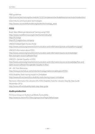 — 128 —
SECTION
— 128 —
SECTION 6
PWD guidelines	
http://connectaschool.org/itu-module/15/331/en/persons/w/disabilities/connectivity/introduction/
G3ict links to communication technologies	
http://www.e-accessibilitytoolkit.org/toolkit/technology_areas
FOSS
Brazil: Mais Diferenças Vocational Training using FOSS	
http://www.maisdiferencas.org.br/site/home/index.php
http://f123.org/
http://f123.org/en/our-company
UNESCO Global Open Access Portal	
http://www.unesco.org/new/en/communication-and-information/portals-and-platforms/goap/
UNESCO Information about FOSS	
http://www.unesco.org/new/en/communication-and-information/access-to-knowledge/
free-and-open-source-software-foss/
UNESCO - Gender Equality in FOSS	
http://www.unesco.org/new/en/communication-and-information/access-to-knowledge/free-and-
open-source-software-foss/gender-equality-in-foss/
UK - JISC Foss Resources	
http://www.jisctechdis.ac.uk/techdis/technologymatters/enablingtech/FOSS
FOSS Disability Tools having impact in Zimbabwe	
http://www.eifl.net/news/foss-disability-tools-having-impact-zimbabwe
Electronic Information for Libraries EIFL-FOSS Disability Tools for Libraries Step-By-Step Guide
(November 2012)	
http://www.eifl.net/disability-tools-step-step-guide
Audio production
ITU Focus Group on Audiovisual Media Accessibility	
http://www.itu.int/en/ITU-T/focusgroups/ava/Pages/default.aspx
 