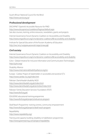 — 130 —
SECTION
— 130 —
SECTION 6
South African National Council for the Blind	
http://www.sancb.org.za/
Professional development
DISCAPNET (Spanish) Accessible Resource for PWD	
http://www.discapnet.es/castellano/Paginas/default.aspx
See also courses, training, online resources, newsletters, grants and projects	
Internet Governance Forum Dynamic Coalition on Accessibility and Disability	
http://www.intgovforum.org/cms/dynamic-coalitions/80-accessibility-and-disability
Institute for Special Education of the Russian Academy of Education	
http://институт-коррекционной-педагогики.рф/
Civil society
Internet Governance Forum Dynamic Coalition on Accessibility and Disability	
http://www.intgovforum.org/cms/dynamic-coalitions/80-accessibility-and-disability
G3ict - Global Initiative for Inclusive Information and Communication Technologies
http://g3ict.org/
Disability Alliance	
http://www.internationaldisabilityalliance.org/en
Europe - Cardiac Project of stakeholders in accessible and assistive ICTs	
http://www.cardiac-eu.org/index.htm
Pakistan: Danishkadah disability NGO	
http://www.danishkadah.org.pk/index.html
http://www.danishkadah.org.pk/activities/index.html
Pakistan: Family Education Services Foundation (FESF)	
http://www.fesf.org.pk/
EDUSERVE educational training programme	
http://www.fesf.org.pk/projects/eduserve-program
Deaf Reach Programme- training centres, community empowerment	
http://www.fesf.org.pk/projects/deaf-reach-program
NepalAbility
http://www.nepalability.org/
Training and capacity building: disability re-habilitation programmes	
http://www.givemeaning.com/project/nepalability
 