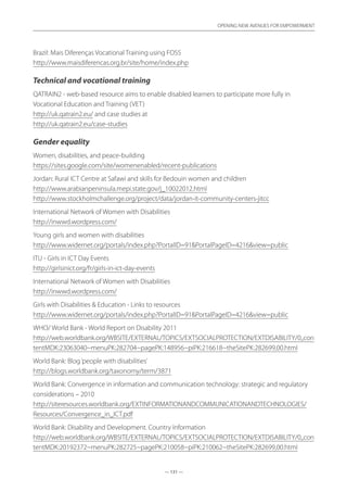 — 131 —
OPENING NEW AVENUES FOR EMPOWERMENT
— 131 —
OPENING NEW AVENUES FOR EMPOWERMENT
Brazil: Mais Diferenças Vocational Training using FOSS	
http://www.maisdiferencas.org.br/site/home/index.php
Technical and vocational training
QATRAIN2 - web-based resource aims to enable disabled learners to participate more fully in
Vocational Education and Training (VET)	
http://uk.qatrain2.eu/ and case studies at
http://uk.qatrain2.eu/case-studies
Gender equality
Women, disabilities, and peace-building
https://sites.google.com/site/womenenabled/recent-publications
Jordan: Rural ICT Centre at Safawi and skills for Bedouin women and children	
http://www.arabianpeninsula.mepi.state.gov/j_10022012.html
http://www.stockholmchallenge.org/project/data/jordan-it-community-centers-jitcc
International Network of Women with Disabilities	
http://inwwd.wordpress.com/
Young girls and women with disabilities	
http://www.widernet.org/portals/index.php?PortalID=91PortalPageID=4216view=public
ITU - Girls in ICT Day Events	
http://girlsinict.org/fr/girls-in-ict-day-events
International Network of Women with Disabilities	
http://inwwd.wordpress.com/
Girls with Disabilities  Education - Links to resources	
http://www.widernet.org/portals/index.php?PortalID=91PortalPageID=4216view=public
WHO/ World Bank - World Report on Disability 2011	
http://web.worldbank.org/WBSITE/EXTERNAL/TOPICS/EXTSOCIALPROTECTION/EXTDISABILITY/0,,con
tentMDK:23063040~menuPK:282704~pagePK:148956~piPK:216618~theSitePK:282699,00.html
World Bank: Blog‘people with disabilities’	
http://blogs.worldbank.org/taxonomy/term/3871
World Bank: Convergence in information and communication technology: strategic and regulatory
considerations – 2010	
http://siteresources.worldbank.org/EXTINFORMATIONANDCOMMUNICATIONANDTECHNOLOGIES/
Resources/Convergence_in_ICT.pdf
World Bank: Disability and Development. Country Information
http://web.worldbank.org/WBSITE/EXTERNAL/TOPICS/EXTSOCIALPROTECTION/EXTDISABILITY/0,,con
tentMDK:20192372~menuPK:282725~pagePK:210058~piPK:210062~theSitePK:282699,00.html
 