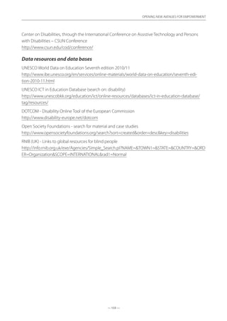 — 133 —
OPENING NEW AVENUES FOR EMPOWERMENT
— 133 —
OPENING NEW AVENUES FOR EMPOWERMENT
Center on Disabilities, through the International Conference on Assistive Technology and Persons
with Disabilities – CSUN Conference	
http://www.csun.edu/cod/conference/
Data resources and data bases
UNESCO World Data on Education Seventh edition 2010/11	
http://www.ibe.unesco.org/en/services/online-materials/world-data-on-education/seventh-edi-
tion-2010-11.html
UNESCO ICT in Education Database (search on: disability)	
http://www.unescobkk.org/education/ict/online-resources/databases/ict-in-education-database/
tag/resources/
DOTCOM - Disability Online Tool of the European Commission	
http://www.disability-europe.net/dotcom
Open Society Foundations - search for material and case studies	
http://www.opensocietyfoundations.org/search?sort=createdorder=desckey=disabilities
RNIB (UK) - Links to global resources for blind people	
http://info.rnib.org.uk/exe/Agencies/Simple_Search.pl?NAME=TOWN1=STATE=COUNTRY=ORD
ER=OrganizationSCOPE=INTERNATIONALrad1=Normal
 