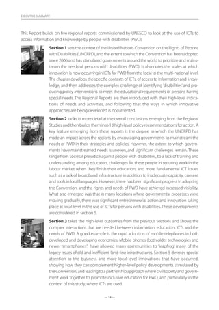 — 14 —
EXECUTIVE SUMMARY
This Report builds on five regional reports commissioned by UNESCO to look at the use of ICTs to
access information and knowledge by people with disabilities (PWD).
Section 1 sets the context of the United Nations Convention on the Rights of Persons
with Disabilities (UNCRPD), and the extent to which the Convention has been adopted
since 2006 and has stimulated governments around the world to prioritize and mains-
tream the needs of persons with disabilities (PWD). It also notes the scales at which
innovation is now occurring in ICTs for PWD from the local to the multi-national level.
The chapter develops the specific contexts of ICTs, of access to information and know-
ledge, and then addresses the complex challenge of identifying ‘disabilities’ and pro-
ducing policy interventions to meet the educational requirements of persons having
special needs. The Regional Reports are then introduced with their high-level indica-
tions of needs and activities, and following that the ways in which innovative
approaches are being developed is documented.
Section 2 looks in more detail at the overall conclusions emerging from the Regional
Studies and then builds them into 18 high-level policy recommendations for action. A
key feature emerging from these reports is the degree to which the UNCRPD has
made an impact across the regions by encouraging governments to‘mainstream’the
needs of PWD in their strategies and policies. However, the extent to which govern-
ments have mainstreamed needs is uneven, and significant challenges remain. These
range from societal prejudice against people with disabilities, to a lack of training and
understanding among educators, challenges for these people in securing work in the
labour market when they finish their education, and more fundamental ICT issues
such as a lack of broadband infrastructure in addition to inadequate capacity, content
and tools in local languages. However, there has been significant progress in adopting
the Convention, and the rights and needs of PWD have achieved increased visibility.
What also emerged was that in many locations where governmental processes were
moving gradually, there was significant entrepreneurial action and innovation taking
place at local level in the use of ICTs for persons with disabilities. These developments
are considered in section 5.
Section 3 takes the high-level outcomes from the previous sections and shows the
complex interactions that are needed between information, education, ICTs and the
needs of PWD. A good example is the rapid adoption of mobile telephones in both
developed and developing economies. Mobile phones (both older technologies and
newer ‘smartphones’) have allowed many communities to ‘leapfrog’ many of the
legacy issues of old and inefficient land-line infrastructures. Section 5 devotes special
attention to the business and more local-level innovations that have occurred,
showing how they can complement higher-level policy developments stimulated by
the Convention, and leading to a partnership approach where civil society and govern-
ment work together to promote inclusive education for PWD, and particularly in the
context of this study, where ICTs are used.
 