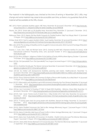 — 136 —
SECTION
— 136 —
SECTION 7
The material in the bibliography was checked at the time of writing in November 2012. URLs may
change and some material may cease to be accessible over time, so there is no guarantee that all the
material will be available at the URLs shown.
ABC. (2012). Parents seek better disability support. ABC News, November 30, [accessed 2 December 2012]. http://www.abc.
net.au/news/2012-11-30/parents-lobby-for-better-disability-service/4400548
Abrams, Jim. (2012). Senate takes up UN disability treaty. Associated Press, November 27, [accessed 2 December 2012].
http://www.wistv.com/story/20197970/senate-takes-up-un-disability-treaty
Adebusuyi, Doyin. (2012). Nigeria: Ekiti Buys Braille Computers for Disabled Students. Daily Trust (Abuja), March 12, [accessed
13 August 2012]. http://allafrica.com/stories/201203120444.html
Al-Sibai, Amal. (2012). Youth to support disabled children. Saudi Gazette, November 30, [accessed December 2 2012]. http://
www.saudigazette.com.sa/index.cfm?method=home.regconcontentid=20121130144470
Allen, Julie. (2010).The sociology of disability and the struggle for inclusive education. BritishJournalofSociologyofEducation
31 (5): pp. 603-619.
Ananian, C. Scott, Chris J Ball, and Michael Stone. (2012). Growing Up With Nell: A Narrative Interface for Literacy. ACM
International Conference Proceeding Series, June, [accessed October 31 2012]. http://cscott.net/Publications/
OLPC/idc2012.pdf
Anon. (2012a). Africa:UNReport-IndigenousChildrenOntheSidelinesofSociety. All Africa News Agency, October 17, [accessed
19 October 2012]. http://allafrica.com/stories/201210190877.html
Anon. (2012b). Click SpecialedNZ Trust. Click SpecialedNZ Trust, August, [accessed August 13 2012]. http://clickspecialednz.
com/
Anon. (2012c). Disabilities friendly gala. The Gleaner (Jamaica), November 23, [accessed 2 December 2012]. http://jamaica-
gleaner.com/gleaner/20121123/social/social8.html
Anon. (2012d). For children with developmental disabilities, parenting style matters. Healthcanal.com, November 13,
[accessed 2 December 2012]. http://www.healthcanal.com/child-health/33843-For-children-with-developmental-
disabilities-parenting-style-matters.html
Anon. (2012e). Ghana: Parliament Ratifies UN Convention On Rights of Persons With Disability. Accra Mail, March 14, [accessed
13 August 2012]. http://allafrica.com/stories/201203160678.html
Anon. (2012f). GiftedstudentswithdisabilitiestogetHr850ministerialscholarship. Kyiv Post (Ukraine), November 22, [accessed
2 December 2012]. http://www.kyivpost.com/content/ukraine/gifted-students-with-disabilities-to-get-hr-850-
ministerial-scholarship-316555.html
Anon. (2012g). Gov’t Committed To Providing ICT Skills To People With Disabilities - Mahama. Ghana Web, November 22,
[accessed 2 December 2012]. http://www.ghanaweb.com/GhanaHomePage/politics/artikel.php?ID=257271
Anon. (2012h). Haiti - Social : Positive results of Gérald Oriol, Jr. (May-October 2012). Haiti Libre, November 26, [accessed 2
December 2012]. http://www.haitilibre.com/en/news-7253-haiti-social-positive-results-of-gerald-oriol-jr-may-
october-2012.html
Anon. (2012i). IT training opens doors for young people with disabilities. Vietnam.net Bridge, November 25, [accessed 2
December 2012]. http://english.vietnamnet.vn/fms/society/52879/it-training-opens-doors-for-young-people-
with-disabilities.html
Anon. (2012j). Liberia: Disabled Commission Gets Teeth to Bite. Heritage (Monrovia), August 7, [accessed August 13 2012].
http://allafrica.com/stories/201208071107.html
Anon. (2012k). Liberia: EU Identifies Likely Source of Future Conflict in Liberia. Heritage (Monrovia), July 11, [accessed 13 August
2012]. http://allafrica.com/stories/201207111005.html
Anon. (2012l). Liberia: Govt. Finally Ratifies UN Convention On Disability - Disable Community Lauds The Informer (Monrovia),
August 7, [accessed 13 August 2012]. http://allafrica.com/stories/201208071099.html
Anon. (2012m). Liberia: MOE, Partners Brainstorm On Inclusive Education. The Informer (Monrovia), September 17, [accessed
21 September 2012]. http://allafrica.com/stories/201209180513.html
 