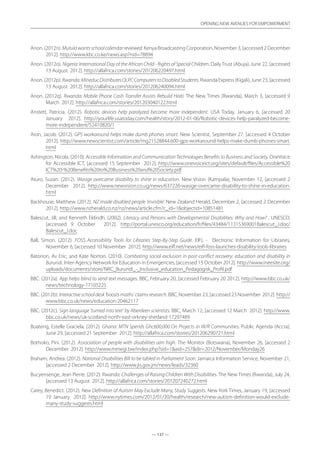 — 137 —
OPENING NEW AVENUES FOR EMPOWERMENT
— 137 —
OPENING NEW AVENUES FOR EMPOWERMENT
Anon. (2012n). Mutulawantsschoolcalendarreviewed. Kenya Broadcasting Corporation, November 3, [accessed 2 December
2012]. http://www.kbc.co.ke/news.asp?nid=78894
Anon. (2012o). Nigeria: International Day of the African Child - Rights of Special Children. DailyTrust (Abuja), June 22, [accessed
13 August 2012]. http://allafrica.com/stories/201206220497.html
Anon.(2012p).Rwanda:MineducDistributesOLPCComputerstoDisabledStudents.RwandaExpress(Kigali),June23,[accessed
13 August 2012]. http://allafrica.com/stories/201206240094.html
Anon. (2012q). Rwanda: Mobile Phone Cash Transfer Assists Rebuild Haiti. The New Times (Rwanda), March 3, [accessed 9
March 2012]. http://allafrica.com/stories/201203040122.html
Anstett, Patricia. (2012). Robotic devices help paralyzed become more independent. USA Today, January 6, [accessed 20
January 2012]. http://yourlife.usatoday.com/health/story/2012-01-06/Robotic-devices-help-paralyzed-become-
more-independent/52410820/1
Aron, Jacob. (2012). GPS workaround helps make dumb phones smart. New Scientist, September 27, [accessed 4 October
2012]. http://www.newscientist.com/article/mg21528844.600-gps-workaround-helps-make-dumb-phones-smart.
html
Ashington, Nicola. (2010). Accessible Information and Communication Technologies Benefits to Business and Society. OneVoice
for Accessible ICT, [accessed 15 September 2012]. http://www.onevoiceict.org/sites/default/files/Accessible%20
ICT%20-%20Benefits%20to%20Business%20and%20Society.pdf
Aturo, Suzan. (2012). Wasige overcame disability to shine in education. New Vision (Kampala), November 12, [accessed 2
December 2012]. http://www.newvision.co.ug/news/637226-wasige-overcame-disability-to-shine-in-education.
html
Backhouse, Matthew. (2012). NZ made disabled people ‘invisible’. New Zealand Herald, December 2, [accessed 2 December
2012]. http://www.nzherald.co.nz/nz/news/article.cfm?c_id=1objectid=10851481
Balescut, Jill, and Kenneth Eklindh. (2002). Literacy and Persons with Developmental Disabilities: Why and How? . UNESCO,
[accessed 9 October 2012]. http://portal.unesco.org/education/fr/files/43484/11315369001Balescut_J.doc/
Balescut_J.doc
Ball, Simon. (2012). FOSS Accessibility Tools for Libraries Step-By-Step Guide. EIFL - Electronic Information for Libraries,
November 6, [accessed 10 November 2012]. http://www.eifl.net/news/eifl-foss-launches-disability-tools-libraries
Batonon, Av Eric, and Kate Norton. (2010). Combating social exclusion in post-conflict recovery: education and disability in
Burundi. Inter-Agency Network for Education in Emergencies, [accessed 15 October 2012]. http://www.ineesite.org/
uploads/documents/store/NRC_Burundi_-_Inclusive_education_Pedagogisk_Profil.pdf
BBC. (2012a). App helps blind to send text messages. BBC, February 20, [accessed February 20 2012]. http://www.bbc.co.uk/
news/technology-17105225
BBC. (2012b). Interactiveschooldesk‘boostsmaths’claimsresearch. BBC, November 23, [accessed 23 November 2012]. http://
www.bbc.co.uk/news/education-20462117
BBC. (2012c). Sign language ‘turned into text’ by Aberdeen scientists. BBC, March 12, [accessed 12 March 2012]. http://www.
bbc.co.uk/news/uk-scotland-north-east-orkney-shetland-17297489
Boateng, Estelle Graciela. (2012). Ghana: MTN Spends Ghc600,000 On Projects in W/R Communities. Public Agenda (Accra),
June 29, [accessed 21 September 2012]. http://allafrica.com/stories/201206290721.html
Bothoko, Pini. (2012). Association of people with disabilities aim high. The Monitor (Botswana), November 26, [accessed 2
December 2012]. http://www.mmegi.bw/index.php?sid=1aid=257dir=2012/November/Monday26
Braham, Andrea. (2012). National Disabilities Bill to be tabled in Parliament Soon. Jamaica Information Service, November 21,
[accessed 2 December 2012]. http://www.jis.gov.jm/news/leads/32360
Bucyensenge, Jean Pierre. (2012). Rwanda: Challenges of Raising Children With Disabilities. The New Times (Rwanda), July 24,
[accessed 13 August 2012]. http://allafrica.com/stories/201207240272.html
Carey, Benedict. (2012). New Definition of Autism May Exclude Many, Study Suggests. New York Times, January 19, [accessed
19 January 2012]. http://www.nytimes.com/2012/01/20/health/research/new-autism-definition-would-exclude-
many-study-suggests.html
 