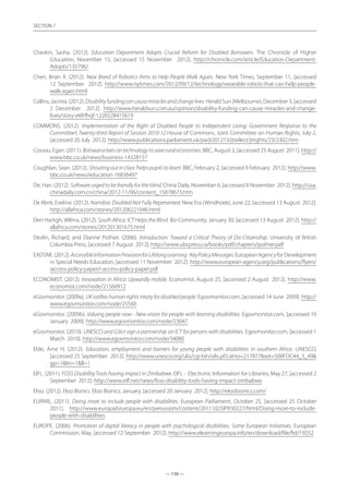 — 138 —
SECTION
— 138 —
SECTION 7
Chavkin, Sasha. (2012). Education Department Adopts Crucial Reform for Disabled Borrowers. The Chronicle of Higher
Education, November 15, [accessed 15 November 2012]. http://chronicle.com/article/Education-Department-
Adopts/135796/
Chen, Brian X. (2012). New Breed of Robotics Aims to Help People Walk Again. New York Times, September 11, [accessed
12 September 2012]. http://www.nytimes.com/2012/09/12/technology/wearable-robots-that-can-help-people-
walk-again.html
Collins, Jacinta. (2012). Disabilityfundingcancausemiraclesandchangelives. Herald Sun (Melbourne), December 3, [accessed
2 December 2012]. http://www.heraldsun.com.au/opinion/disability-funding-can-cause-miracles-and-change-
lives/story-e6frfhqf-1226528415619
COMMONS. (2012). Implementation of the Right of Disabled People to Independent Living: Government Response to the
Committee’s Twenty-third Report of Session 2010-12 House of Commons, Joint Committee on Human Rights, July 2,
[accessed 20 July 2012]. http://www.publications.parliament.uk/pa/jt201213/jtselect/jtrights/23/2302.htm
Cossou, Egan. (2011). Botswanabetsontechnologytosaveruraleconomies. BBC, August 2, [accessed 25 August 2011]. http://
www.bbc.co.uk/news/business-14328157
Coughlan, Sean. (2012). Shouting out in class ‘helps pupils to learn’. BBC, February 2, [accessed 9 February 2012]. http://www.
bbc.co.uk/news/education-16836497
De, Han. (2012). Software urged to be friendly for the blind. China Daily, November 6, [accessed 8 November 2012]. http://usa.
chinadaily.com.cn/china/2012-11/06/content_15878673.htm
De Klerk, Eveline. (2012). Namibia: Disabled Not Fully Represented. New Era (Windhoek), June 22, [accessed 13 August 2012].
http://allafrica.com/stories/201206221046.html
Den Hartigh, WIlma. (2012). South Africa: ICT Helps the Blind. Biz-Community, January 30, [accessed 13 August 2012]. http://
allafrica.com/stories/201201301675.html
Devlin, Richard, and Dianne Pothier. (2006). Introduction: Toward a Critical Theory of Dis-Citizenship. University of British
Columbia Press, [accessed 7 August 2012]. http://www.ubcpress.ca/books/pdf/chapters/pothier.pdf
EADSNE.(2012).AccessibleInformationProvisionforLifelongLearning-KeyPolicyMessages.EuropeanAgencyforDevelopment
in Special Needs Education, [accessed 11 November 2012]. http://www.european-agency.org/publications/flyers/
iaccess-policy-paper/i-access-policy-paper.pdf
ECONOMIST. (2012). Innovation in Africa: Upwardly mobile. Economist, August 25, [accessed 2 August 2012]. http://www.
economist.com/node/21560912
eGovmonitor. (2009a). UK ratifies human rights treaty for disabled people. Egovmonitor.com, [accessed 14 June 2009]. http://
www.egovmonitor.com/node/25560
eGovmonitor. (2009b). Valuing people now - New vision for people with learning disabilities. Egovmonitor.com, [accessed 19
January 2009]. http://www.egovmonitor.com/node/23047
eGovmonitor. (2010). UNESCO and G3ict sign a partnership on ICT for persons with disabilities. Egovmonitor.com, [accessed 1
March 2010]. http://www.egovmonitor.com/node/34080
EIde, Arne H. (2012). Education, employment and barriers for young people with disabilities in southern Africa. UNESCO,
[accessed 25 September 2012]. http://www.unesco.org/ulis/cgi-bin/ulis.pl?catno=217877set=508FDC44_3_49
gp=1lin=1ll=1
EIFL. (2011). FOSS Disability Tools having impact in Zimbabwe. EIFL - Electronic Information for Libraries, May 27, [accessed 2
September 2012]. http://www.eifl.net/news/foss-disability-tools-having-impact-zimbabwe
Ekso. (2012). Ekso Bionics. Ekso Bionics, January, [accessed 20 January 2012]. http://eksobionics.com/
EUPARL. (2011). Doing more to include people with disabilities. European Parliament, October 25, [accessed 25 October
2011]. http://www.europarl.europa.eu/en/pressroom/content/20111025IPR30227/html/Doing-more-to-include-
people-with-disabilities
EUROPE. (2006). Promotion of digital literacy in people with psychological disabilities: Some European Initiatives. European
Commission, May, [accessed 12 September 2012]. http://www.elearningeuropa.info/en/download/file/fid/19252
 