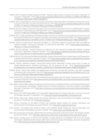— 139 —
OPENING NEW AVENUES FOR EMPOWERMENT
— 139 —
OPENING NEW AVENUES FOR EMPOWERMENT
EUROPE. (2010). European Disability Strategy 2010-2020 – frequently asked questions. European Commission, November 15,
[accessed 15 November 2010]. http://europa.eu/rapid/pressReleasesAction.do?reference=MEMO/10/578format
=HTMLaged=0language=ENguiLanguage=en
EUROPE. (2011a). Digital Agenda: simple smart phones and remote controls help elderly and disabled to manage their homes.
European Commission, January 6, [accessed 6 January 2011]. http://europa.eu/rapid/pressReleasesAction.do?refer
ence=IP/11/11format=HTMLaged=0language=ENguiLanguage=en
EUROPE. (2011b). European Commission seeks public input on measures to break down barriers to disabled people. European
Commission, 13 December, [accessed December 13 2011]. http://europa.eu/rapid/pressReleasesAction.do?referen
ce=IP/11/1533format=HTMLaged=0language=ENguiLanguage=en
EUROPE. (2011c). High-Level Meeting on Disability: Presidents of Commission, Parliament and European Council join forces with
the European Disability Forum. European Commission, December 6, [accessed 6 December 2011]. http://europa.eu/
rapid/pressReleasesAction.do?reference=IP/11/1507format=HTMLaged=0language=ENguiLanguage=en
EUROPE. (2012a). European Day for People with Disabilities on 3 December: Europeans strongly back better accessibility for
disabled. European Commission, November 30, [accessed 30 November 2012]. http://europa.eu/rapid/press-
release_IP-12-1296_en.htm?locale=en
EUROPE. (2012b). Grundtvig – Training of trainers to provide basic ICT skills’ education to people with disabilities. European
Commission, September, [accessed 9 October 2012]. http://www.accessforall.eu/2012/09/grundtvig-training-of-
trainers-to-provide-basic-ict-skills-education-to-people-with-disabilities/
EUROPE.(2012c).ICTsinEducationforPeoplewithDisabilities-ReviewofInnovativePractice.EuropeanAgencyforDevelopment
in Special Needs Education, [accessed 15 August 2012]. http://www.european-agency.org/publications/ereports/
ICTs-in-Education-for-People-With-Disabilities/Review-of-Innovative-Practice
EUROPE. (2012d). Intellectual Property: Commissioner Michel Barnier determined to ensure equal access to books for
visually impaired persons. European Commission, July 26, [accessed 26 July 2012]. http://europa.eu/rapid/
pressReleasesAction.do?reference=MEMO/12/603format=HTMLaged=0language=ENguiLanguage=en
EUROPE. (2012e). Special needs children and disabled adults still getting a raw deal from education, says report. European
Commission, July 10, [accessed 10 July 2012]. http://europa.eu/rapid/pressReleasesAction.do?reference=IP/12/761
format=HTMLaged=0language=ENguiLanguage=en
Finch, Carola. (2012). Canadian court rules school board discriminated against boy with dyslexia. Examiner.com, November 9,
[accessed 2 December 2012]. http://www.examiner.com/article/canadian-court-rules-school-board-discriminated-
against-boy-with-dyslexia
G3ict. (2007). TheAccessibilityImperative:ImplicationsoftheConventionontheRightsofPersonswithDisabilitiesforInformation
and Communication Technologies. Global Initiative for Inclusive Information and Communication Technologies,
[accessed 15 November 2012]. http://g3ict.com/resource_center/publications_and_reports/p/productCategory_
books/id_118
G3ict. (2012a). 2012 CRPD Progress Report on ICT Accessibility. Global Initiative for Inclusive Information and Communication
Technologies, [accessed 21 September 2012]. http://g3ict.org/download/p/fileId_933/productId_244
G3ict. (2012b). About G3ict. Global Initiative for Inclusive Information and Communication Technologies, September,
[accessed 21 September 2012]. http://g3ict.org/about
G3ict. (2012c). Convention on the Rights of Persons with Disabilities Global Initiative for Inclusive Information and
Communication Technologies, [accessed 9 October 2012]. http://g3ict.org/about/convention
G3ict. (2012d). e-Accessibility Policy Toolkit for Persons with Disabilities Global Initiative for Inclusive Information and
Communication Technologies, [accessed 9 October 2012]. http://www.e-accessibilitytoolkit.org/
G3ict. (2012e). EducationCaseStudies. Global Initiative for Inclusive Information and CommunicationTechnologies, October,
[accessed 9 October 2012]. http://g3ict.org/resource_center/case_study_database/case_study_search_result
G3ict. (2012f). Enabling Access for Persons with Disabilities to Higher Education and Workplace: Role of ICT and Assistive
Technologies. Global Initiative for Inclusive Information and Communication Technologies, [accessed 23 September
2012]. http://www.g3ict.org/download/p/fileId_883/productId_198
 