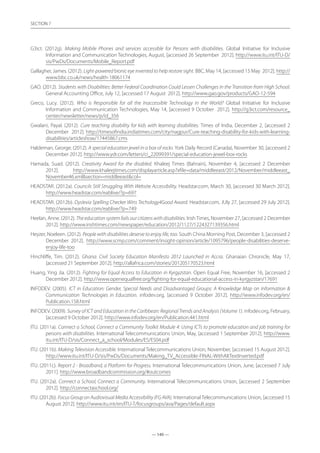 — 140 —
SECTION
— 140 —
SECTION 7
G3ict. (2012g). Making Mobile Phones and services accessible for Persons with disabilities. Global Initiative for Inclusive
Information and Communication Technologies, August, [accessed 26 September 2012]. http://www.itu.int/ITU-D/
sis/PwDs/Documents/Mobile_Report.pdf
Gallagher, James. (2012). Light-powered bionic eye invented to help restore sight. BBC, May 14, [accessed 15 May 2012]. http://
www.bbc.co.uk/news/health-18061174
GAO. (2012). Students with Disabilities: Better Federal Coordination Could Lessen Challenges in the Transition from High School.
General Accounting Office, July 12, [accessed 17 August 2012]. http://www.gao.gov/products/GAO-12-594
Greco, Lucy. (2012). Who is Responsible for all the Inaccessible Technology in the World? Global Initiative for Inclusive
Information and Communication Technologies, May 14, [accessed 9 October 2012]. http://g3ict.com/resource_
center/newsletter/news/p/id_356
Gwalani, Payal. (2012). Cure teaching disability for kids with learning disabilities. Times of India, December 2, [accessed 2
December 2012]. http://timesofindia.indiatimes.com/city/nagpur/Cure-teaching-disability-for-kids-with-learning-
disabilities/articleshow/17445867.cms
Haldeman, George. (2012). A special education jewel in a box of rocks. York Daily Record (Canada), November 30, [accessed 2
December 2012]. http://www.ydr.com/letters/ci_22099391/special-education-jewel-box-rocks
Hamada, Suad. (2012). Creativity Award for the disabled. Khaleej Times (Bahrain), November 4, [accessed 2 December
2012]. http://www.khaleejtimes.com/displayarticle.asp?xfile=data/middleeast/2012/November/middleeast_
November46.xmlsection=middleeastcol=
HEADSTAR. (2012a). Councils Still Struggling With Website Accessibility. Headstar.com, March 30, [accessed 30 March 2012].
http://www.headstar.com/eablive/?p=697
HEADSTAR. (2012b). Dyslexia Spelling Checker Wins Techology4Good Award. Headstar.com, JUly 27, [accessed 29 July 2012].
http://www.headstar.com/eablive/?p=749
Heelan, Anne. (2012). The education system fails our citizens with disabilities. IrishTimes, November 27, [accessed 2 December
2012]. http://www.irishtimes.com/newspaper/education/2012/1127/1224327139356.html
Heyzer, Noeleen. (2012). People with disabilities deserve to enjoy life, too. South China Morning Post, December 3, [accessed 2
December 2012]. http://www.scmp.com/comment/insight-opinion/article/1095796/people-disabilities-deserve-
enjoy-life-too
Hinchliffe, Tim. (2012). Ghana: Civil Society Education Manifesto 2012 Launched in Accra. Ghanaian Chronicle, May 17,
[accessed 21 September 2012]. http://allafrica.com/stories/201205170523.html
Huang, Ying Jia. (2012). Fighting for Equal Access to Education in Kyrgyzstan. Open Equal Free, November 16, [accessed 2
December 2012]. http://www.openequalfree.org/fighting-for-equal-educational-access-in-kyrgyzstan/17691
INFODEV. (2005). ICT in Education: Gender, Special Needs and Disadvantaged Groups: A Knowledge Map on Information 
Communication Technologies in Education. infodev.org, [accessed 9 October 2012]. http://www.infodev.org/en/
Publication.158.html
INFODEV. (2009). Survey of ICT and Education in the Caribbean: Regional Trends and Analysis (Volume 1). infodev.org, February,
[accessed 9 October 2012]. http://www.infodev.org/en/Publication.441.html
ITU. (2011a). Connect a School, Connect a Community Toolkit Module 4: Using ICTs to promote education and job training for
persons with disabilities. International Telecommunications Union, May, [accessed 1 September 2012]. http://www.
itu.int/ITU-D/sis/Connect_a_school/Modules/ES/ES04.pdf
ITU. (2011b). Making Television Accessible. International Telecommunications Union, November, [accessed 15 August 2012].
http://www.itu.int/ITU-D/sis/PwDs/Documents/Making_TV_Accessible-FINAL-WithAltTextInserted.pdf
ITU. (2011c). Report 2 - Broadband, a Platform for Progress. International Telecommunications Union, June, [accessed 7 July
2011]. http://www.broadbandcommission.org/#outcomes
ITU. (2012a). Connect a School, Connect a Community. International Telecommunications Union, [accessed 2 September
2012]. http://connectaschool.org/
ITU. (2012b). Focus Group on Audiovisual Media Accessibility (FG AVA). International Telecommunications Union, [accessed 15
August 2012]. http://www.itu.int/en/ITU-T/focusgroups/ava/Pages/default.aspx
 