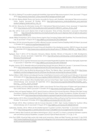— 141 —
OPENING NEW AVENUES FOR EMPOWERMENT
— 141 —
OPENING NEW AVENUES FOR EMPOWERMENT
ITU. (2012c). Making ICTs accessible to people with disabilities. International Telecommunications Union, [accessed 17 August
2012]. http://www.itu.int/en/wcit-12/Documents/WCIT-background-brief13.pdf
ITU. (2012d). Making Mobile Phones and Services Accessible for Persons with Disabilities. International Telecommunications
Union, August, [accessed 20 October 2012]. http://g3ict.org/resource_center/publications_and_reports/p/
productCategory_books/subCat_1/id_191
ITU. (2012e). Measuring the Information Society 2012. International Telecommunications Union, [accessed 14 September
2012]. http://www.itu.int/ITU-D/ict/publications/idi/material/2012/MIS2012_without_Annex_4.pdf
Jain, Isha. (2012). Funds crunch deprives them of right to education. Times of India, December 2, [accessed 2 December
2012]. http://timesofindia.indiatimes.com/city/lucknow/Funds-crunch-deprives-them-of-right-to-education/
articleshow/17447807.cms
Jalulah,William N-lanjerborr. (2012). Ghana:ParentsUrgedtoStopConcealingChildrenWithDisabilities.The Chronicle (Ghana),
July 20, [accessed 13 August 2012]. http://allafrica.com/stories/201207270409.html
Kett, Maria. (2012a). InclusiveEducationinConflict-affectedCountries. Leonard Cheshire Disability/UNESCAP, March, [accessed
15 October 2012]. www.lcint.org/download.php?id=929
Kett, Maria. (2012b). Skillsdevelopmentforyouthlivingwithdisabilitiesinfourdevelopingcountries. UNESCO, August, [accessed
25 September 2012]. http://www.unesco.org/ulis/cgi-bin/ulis.pl?catno=217882set=508FE00C_2_35gp=1lin=1
ll=1
Kgokgwe, Bore P. (2012). ICT for Education: Botswana, Malawi, Namibia. Ministry of Education  Skills Development,
Botswana, January, [accessed 2 September 2012]. http://africanbrains.net/edusa/wp-content/uploads/2012/01/
Botswana-Presentation.pdf
Kiapi,FrederickK.(2012).Uganda:HarmoniseLawstoAccommodatePeopleWithDisabilities.NewVision(Kampala),September
17, [accessed 21 September 2012]. http://allafrica.com/stories/201209170766.html
Kingsley, Jeremy. (2012). Wearable robot puts paralysed legs through their paces. Wired.com, January 17, [accessed 20 January
2012]. http://www.wired.co.uk/magazine/archive/2012/02/start/step-by-cybernetic-step
Kornowski, Liat. (2012). How the Blind Are Reinventing the iPhone. The Atlantic, May 2, [accessed 4 May 2012]. http://www.
theatlantic.com/technology/archive/2012/05/how-the-blind-are-reinventing-the-iphone/256589/
Kothari, Miloon. (2005). Women and adequate housing. United Nations Economic and Social Council, February 23, [accessed
24 October 2012]. http://daccess-dds-ny.un.org/doc/UNDOC/GEN/G05/112/98/PDF/G0511298.pdf?OpenElement
Kotzé, Hermien. (2012). Southern Africa Disability Rights and Law School Project. Open Society Initiative for Southern Africa
(Johannesburg), June, [accessed 28 September 2012]. http://www.osisa.org/sites/default/files/disability_open_
learning_-_country_reports_final.pdf
Landsman, Moshe, and Edona Maloku-Berdyna. (2009). Justice Denied: The State of Education of Children with Special Needs in
Post-Conflict Kosovo. UNICEF, [accessed 15 October 2012]. http://www.unicef.org/kosovo/Eng_-_Justice.pdf
Lapham, Kate, and Hayarpi Papikyan. (2012). Special Schools as a Resource for Inclusive Education. A Review of the Open Society
Foundations’ Experience Working with Special Schools in Armenia. Open Society Foundations, October, [accessed 11
November 2012]. http://www.opensocietyfoundations.org/reports/special-schools-resource-inclusive-education
Leahy,Stephen.(2012).Africa:UntreatedMentalIllnesstheInvisibleFalloutofWarandPoverty.InterPressService(Johannesburg),
October 10, [accessed 19 October 2012]. http://allafrica.com/stories/201210110511.html
Lee, Richard. (2012). Africa: Conference Calls for Inclusive Education in SADC. Open Society Initiative for Southern Africa
(Johannesburg), June 25, [accessed 13 August 2012]. http://allafrica.com/stories/201206260169.html
Lepkowska, Dorothy. (2012). Where are the disabled teachers? Guardian (London), November 12, [accessed 2 December
2012]. http://www.guardian.co.uk/education/2012/nov/12/disabled-not-encouraged-teacher-training-costs
Lidström, Helene, Mats Granlund, and Helena Hemmingsson. (2012). Use of ICT in school: a comparison between students
with and without physical disabilities. European Journal of Special Needs Education 27 (1): pp. 21-34.
Lima, Paul. (2009). Virtual pal helps autistic kids make social connections. Globe and Mail (Toronto), [accessed 12 July 2010].
http://www.theglobeandmail.com/news/technology/tech-for-tomorrow/virtual-pal-helps-autistic-kids-make-
social-connections/article1330468/
 