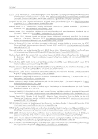 — 142 —
SECTION
— 142 —
SECTION 7
LOCOG. (2012). The London 2012 guide to the Paralympic Games. The London Organising Committee of the Olympic Games
and Paralympic Games Ltd, [accessed 1 October 2012]. http://www.london2012.com/mm%5CDocument%5CPubli
cations%5CJoinin%5C01%5C24%5C08%5C10%5Clondon-2012-guide-to-the-paralympic-games.pdf
Longhorn, Flo. (2012). Flo Longhorn’s favourite apps. Blogspot, August, [accessed 13 August 2012]. http://ipadspecialed.
blogspot.co.uk/2011/04/flo-longhorns-favourite-apps.html
Mahony, Honor. (2012). Disability and EU austerity: a Portuguese case study. EU Observer, November 23, [accessed 27
November 2012]. http://euobserver.com/disability/118246
Mannak, Miriam. (2012). South Africa: The Plight of South Africa’s Disabled Youth. Radio Netherlands Worldwide, July 26,
[accessed 13 August 2012]. http://allafrica.com/stories/201207270270.html
Marshall, Chris. (2012). Education cutbacks and red tape threaten children with special needs, report finds. The Scotsman,
November 13, [accessed 2 December 2012]. http://www.scotsman.com/news/education/education-cutbacks-
and-red-tape-threaten-children-with-special-needs-report-finds-1-2631260
McCarthy, Melissa. (2011). Using technology to support children with sensory disability in remote areas: the RIDBC
Teleschool Model. Telecommunications Journal of Australia 61 (2): pp. 27.1-27.7. http://www.tja.org.au/index.php/
tja/article/view/207/372
Migneault, Jonathan, and Jamila Akweley Okertchiri. (2012). Ghana: Autism ‘Relegated to the Sidelines’. Inter Press Service
(Johannesburg), May 18, [accessed 13 August 2012]. http://allafrica.com/stories/201205180181.html
Moeketsi, Sandy. (2012). Many disabled kids not in school. Independent Online (South Africa), November 21, [accessed
2 December 2012]. http://www.iol.co.za/news/south-africa/many-disabled-kids-not-in-school-1.1428147#.
ULu0p4bnOuk
Moskvitch, Katia. (2011). Mobile phones could soon be ‘powered by walking’. BBC, August 24, [accessed 24 August 2011].
http://www.bbc.co.uk/news/technology-14647639
Mugisha, Stevenson. (2012). Rwanda: Schools for Disabled Appeal for Qualified Teachers. The New Times (Rwanda), June 29,
[accessed 13 August 2012]. http://allafrica.com/stories/201207020118.html
Mugoya, Grace. (2012). Rwanda: 160 Graduate in Special Needs Education. The New Times (Rwanda), April 23, [accessed 13
August 2012]. http://allafrica.com/stories/201204230168.html
Muriithi, Kirimi. (2012). Kenya: Help the Blind Access Information, State Told. Nairobi Star, February 27, [accessed 4 March 2012].
http://allafrica.com/stories/201202280546.html
Murithi, Kirimi. (2012). Kenya: Disabled Want More Teachers. The Star (Nairobi), April 13, [accessed 13 August 2012]. http://
allafrica.com/stories/201204131173.html
Nagata, K K. (2003). Gender and disability in the Arab region: The challenges in the new millennium. Asia Pacific Disability
Rehabilitation Journal 14 (1): pp. 11-16.
Namosuia, Daniel. (2012). Disability body calls for govt’s support. Solomon Star (Solomon Islands), November 30, [accessed 2
December 2012]. http://www.solomonstarnews.com/news/national/16597-disability-body-calls-for-govts-support
Narayan, Swati. (2012). Education for All: Beyond 2015. Mapping Current International Actions to Define the Post-2015
Education and Development Agendas. UNESCO, June, [accessed 12 September 2012]. http://unesdoc.unesco.org/
images/0021/002179/217935e.pdf
NEF. (2012). Local innovations for disabled people. New Economics Foundation, October 11, [accessed 4 November 2012].
http://neweconomics.org/publications/doing-services-differently
NST.(2012).Pre-schoolsfordisabledkidstoeaseburdenofpoorfamilies.NewStraitsTimes,November13,[accessed2December
2012]. http://www.nst.com.my/latest/pre-schools-for-disabled-kids-to-ease-burden-of-poor-families-1.170526
OECD. (2009). Information Economy Product Definitions Based on the Central Product Classification (Version 2). OECD, June,
[accessed 2 September 2012]. http://www.oecd.org/science/scienceandtechnologypolicy/42978297.pdf
OECD. (2011). Inclusion of Students with Disabilities in Tertiary Education and Employment. OECD, May 27, [accessed 30 May
2011]. http://www.oecdbookshop.org/oecd/display.asp?K=5KGGH3ZTK1KBCID=LANG=EN
Oliver, Louise. (2012). SouthernAfrica:FightingforDisabilityRights. Open Society Initiative for Southern Africa (Johannesburg),
July 18, [accessed 13 August 2012]. http://allafrica.com/stories/201207190696.html
 