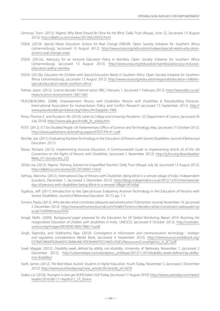 — 143 —
OPENING NEW AVENUES FOR EMPOWERMENT
— 143 —
OPENING NEW AVENUES FOR EMPOWERMENT
Omoniyi, Tosin. (2012). Nigeria: Why More Should Be Done for the Blind. Daily Trust (Abuja), June 22, [accessed 13 August
2012]. http://allafrica.com/stories/201206220502.html
OSISA. (2010). Special Needs Education: Actions for Real Change (SNEAR). Open Society Initiative for Southern Africa
(Johannesburg), [accessed 13 August 2012]. http://www.osisa.org/education/malawi/special-needs-education-
actions-real-change-snear
OSISA. (2012a). Advocacy for an Inclusive Education Policy in Namibia. Open Society Initiative for Southern Africa
(Johannesburg), [accessed 13 August 2012]. http://www.osisa.org/education/namibia/advocacy-inclusive-
education-policy-namibia
OSISA. (2012b). Education for Children with Special Education Needs in Southern Africa. Open Society Initiative for Southern
Africa (Johannesburg), [accessed 13 August 2012]. http://www.osisa.org/education/regional/education-children-
special-education-needs-southern-africa
Palmer, Jason. (2012). Science decodes ‘internal voices’. BBC, February 1, [accessed 1 February 2012]. http://www.bbc.co.uk/
news/science-environment-16811042
PEACEBUILDING. (2008). Empowerment: Persons with Disabilities: Persons with Disabilities  Peacebuilding Processes.
International Association for Humanitarian Policy and Conflict Research [accessed 15 September 2012]. http://
www.peacebuildinginitiative.org/index.cfm?pageId=1966
Perez, Thomas E, and Russlynn Ali. (2010). Letter to College and University Presidents. US Department of Justice, [accessed 26
July 2010]. http://www.ada.gov/kindle_ltr_eddoj.htm
POST. (2012). ICT for Disabled People. UK Parliamentary Office of Science and Technology, May, [accessed 15 October 2012].
http://www.parliament.uk/briefing-papers/POST-PN-411.pdf
Reichle, Joe. (2011). Evaluating AssistiveTechnology in the Education of Persons with Severe Disabilities JournalofBehavioral
Education 20 (1).
Rieser, Richard. (2012). Implementing Inclusive Education: A Commonwealth Guide to Implementing Article 24 of the UN
Convention on the Rights of Persons with Disabilities. [accessed 2 November 2012]. http://g3ict.org/download/p/
fileId_911/productId_225
SA’idu, Isa. (2012). Nigeria: ‘Training, Solution to Unqualified Teachers’. Daily Trust (Abuja), July 26, [accessed 13 August 2012].
http://allafrica.com/stories/201207260417.html
Sethiya, Manisha. (2012). International Day of Persons with Disabilities: Being blind in a remote village of India. Independent
(London), December 1, [accessed 2 December 2012]. http://blogs.independent.co.uk/2012/12/01/international-
day-of-persons-with-disabilities-being-blind-in-a-remote-village-of-india/
Sigafoos, Jeff. (2011). Introduction to the Special Issue: Evaluating Assistive Technology in the Education of Persons with
Severe Disabilities. Journal of Behavioral Education 20 (1): pp. 1-3.
Simons, Paula. (2012). Whodecideswhatconstitutesadequatespecialeducation? Edmonton Journal, November 14, [accessed
2 December 2012]. http://www.edmontonjournal.com/health/Simons+decides+what+constitutes+adequate+sp
ecial/7549999/story.html
Singal, Nidhi. (2009). Background paper prepared for the Education for All Global Monitoring Report 2010: Reaching the
marginalized Education of children with disabilities in India. UNESCO, [accessed 9 October 2012]. http://unesdoc.
unesco.org/images/0018/001866/186611e.pdf
Singh, Rajendra, and Siddhartha Raja. (2010). Convergence in information and communication technology : strategic
and regulatory considerations World Bank, [accessed 4 September 2012]. http://siteresources.worldbank.org/
EXTINFORMATIONANDCOMMUNICATIONANDTECHNOLOGIES/Resources/Convergence_in_ICT.pdf
Sowl, Maggie. (2012). Disability week: defined by ability, not disability. University of Nebraska, November 7, [accessed 2
December 2012]. http://unkantelope.com/wordpress_antelope/2012/11/07/disability-week-defined-by-ability-
not-disability/
Swift, James. (2012). The Next Wave: Autistic Students in Higher Education. Youth Today, November 5, [accessed 2 December
2012]. http://www.youthtoday.org/view_article.cfm?article_id=5670
Szabo, Liz. (2010). YoungestinclassgetADHDlabel. USAToday, [accessed 17 August 2010]. http://www.usatoday.com/news/
health/2010-08-17-1Aadhd17_ST_N.htm
 