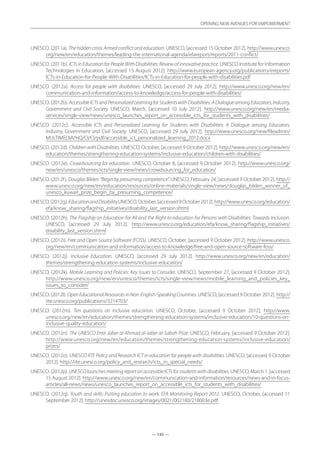 — 145 —
OPENING NEW AVENUES FOR EMPOWERMENT
— 145 —
OPENING NEW AVENUES FOR EMPOWERMENT
UNESCO. (2011a). The hidden crisis: Armed conflict and education. UNESCO, [accessed 15 October 2012]. http://www.unesco.
org/new/en/education/themes/leading-the-international-agenda/efareport/reports/2011-conflict/
UNESCO. (2011b). ICTs in Education for People With Disabilities: Review of innovative practice. UNESCO Institute for Information
Technologies in Education, [accessed 15 August 2012]. http://www.european-agency.org/publications/ereports/
ICTs-in-Education-for-People-With-Disabilities/ICTs-in-Education-for-people-with-disabilities.pdf
UNESCO. (2012a). Access for people with disabilities. UNESCO, [accessed 29 July 2012]. http://www.unesco.org/new/en/
communication-and-information/access-to-knowledge/access-for-people-with-disabilities/
UNESCO. (2012b). AccessibleICTsandPersonalizedLearningforStudentswithDisabilities:ADialogueamongEducators,Industry,
Government and Civil Society. UNESCO, March, [accessed 10 July 2012]. http://www.unesco.org/new/en/media-
services/single-view/news/unesco_launches_report_on_accessible_icts_for_students_with_disabilities/
UNESCO. (2012c). Accessible ICTs and Personalized Learning for Students with Disabilities: A Dialogue among Educators,
Industry, Government and Civil Society. UNESCO, [accessed 29 July 2012]. http://www.unesco.org/new/fileadmin/
MULTIMEDIA/HQ/CI/CI/pdf/accessible_ict_personalized_learning_2012.docx
UNESCO. (2012d). Children with Disabilities. UNESCO, October, [accessed 9 October 2012]. http://www.unesco.org/new/en/
education/themes/strengthening-education-systems/inclusive-education/children-with-disabilities/
UNESCO. (2012e). Crowdsourcing for education. UNESCO, October 8, [accessed 9 October 2012]. http://www.unesco.org/
new/en/unesco/themes/icts/single-view/news/crowdsourcing_for_education/
UNESCO. (2012f). Douglas Biklen: “Begin by presuming competence”. UNESCO, February 24, [accessed 9 October 2012]. http://
www.unesco.org/new/en/education/resources/online-materials/single-view/news/douglas_biklen_winner_of_
unesco_kuwait_prize_begin_by_presuming_competence/
UNESCO.(2012g).EducationandDisabilityUNESCO,October,[accessed9October2012].http://www.unesco.org/education/
efa/know_sharing/flagship_initiatives/disability_last_version.shtml
UNESCO. (2012h). The Flagship on Education for All and the Right to education for Persons with Disabilities: Towards Inclusion.
UNESCO, [accessed 29 July 2012]. http://www.unesco.org/education/efa/know_sharing/flagship_initiatives/
disability_last_version.shtml
UNESCO. (2012i). Free and Open Source Software (FOSS). UNESCO, October, [accessed 9 October 2012]. http://www.unesco.
org/new/en/communication-and-information/access-to-knowledge/free-and-open-source-software-foss/
UNESCO. (2012j). Inclusive Education. UNESCO, [accessed 29 July 2012]. http://www.unesco.org/new/en/education/
themes/strengthening-education-systems/inclusive-education/
UNESCO. (2012k). Mobile Learning and Policies: Key Issues to Consider. UNESCO, September 27, [accessed 9 October 2012].
http://www.unesco.org/new/en/unesco/themes/icts/single-view/news/mobile_learning_and_policies_key_
issues_to_consider/
UNESCO. (2012l). OpenEducationalResourcesin Non-English-SpeakingCountries. UNESCO, [accessed 9 October 2012]. http://
iite.unesco.org/publications/3214703/
UNESCO. (2012m). Ten questions on inclusive education. UNESCO, October, [accessed 9 October 2012]. http://www.
unesco.org/new/en/education/themes/strengthening-education-systems/inclusive-education/10-questions-on-
inclusive-quality-education/
UNESCO. (2012n). The UNESCO Emir Jaber al-Ahmad al-Jaber al-Sabah Prize. UNESCO, February, [accessed 9 October 2012].
http://www.unesco.org/new/en/education/themes/strengthening-education-systems/inclusive-education/
prizes/
UNESCO. (2012o). UNESCO IITE Policy and Research ICT in education for people with disabilities. UNESCO, [accessed 9 October
2012]. http://iite.unesco.org/policy_and_research/icts_in_special_needs/
UNESCO. (2012p). UNESCOlaunchesmeetingreportonaccessibleICTsforstudentswithdisabilities. UNESCO, March 1, [accessed
15 August 2012]. http://www.unesco.org/new/en/communication-and-information/resources/news-and-in-focus-
articles/all-news/news/unesco_launches_report_on_accessible_icts_for_students_with_disabilities/
UNESCO. (2012q). Youth and skills: Putting education to work. EFA Monitoring Report 2012. UNESCO, October, [accessed 11
September 2012]. http://unesdoc.unesco.org/images/0021/002180/218003e.pdf
 