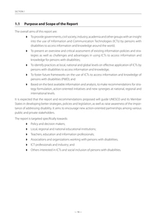 — 18 —
SECTION
— 18 —
SECTION 1
1.1	 Purpose and Scope of the Report
The overall aims of this report are:
◗◗ To provide governments, civil society, industry, academia and other groups with an insight
into the use of Information and Communication Technologies (ICTs) by persons with
disabilities to access information and knowledge around the world;
◗◗ To present an overview and critical assessment of existing information policies and stra-
tegies as well as challenges and advantages in using ICTs to access information and
knowledge for persons with disabilities;
◗◗ To identify practices at local, national and global levels on effective application of ICTs by
persons with disabilities to access information and knowledge;
◗◗ To foster future frameworks on the use of ICTs to access information and knowledge of
persons with disabilities (PWD); and
◗◗ Based on the best available information and analysis, to make recommendations for stra-
tegy formulation, action-oriented initiatives and new synergies at national, regional and
international levels.
It is expected that the report and recommendations proposed will guide UNESCO and its Member
States in developing better strategies, policies and legislation, as well as raise awareness of the impor-
tance of addressing disability. It aims to encourage new action-oriented partnerships among various
public and private stakeholders.
The report is targeted specifically towards:
◗◗ Policy and decision makers;
◗◗ Local, regional and national educational institutions;
◗◗ Teachers, education and information professionals;
◗◗ Associations and organizations working with persons with disabilities;
◗◗ ICT professionals and industry; and
◗◗ Others interested in ICTs and social inclusion of persons with disabilities.
 