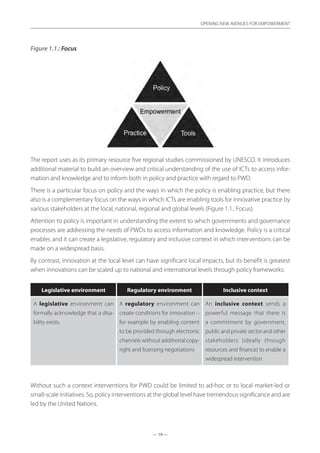 — 19 —
OPENING NEW AVENUES FOR EMPOWERMENT
— 19 —
OPENING NEW AVENUES FOR EMPOWERMENT
Figure 1.1.: Focus
The report uses as its primary resource five regional studies commissioned by UNESCO. It introduces
additional material to build an overview and critical understanding of the use of ICTs to access infor-
mation and knowledge and to inform both in policy and practice with regard to PWD.
There is a particular focus on policy and the ways in which the policy is enabling practice, but there
also is a complementary focus on the ways in which ICTs are enabling tools for innovative practice by
various stakeholders at the local, national, regional and global levels (Figure 1.1.: Focus).
Attention to policy is important in understanding the extent to which governments and governance
processes are addressing the needs of PWDs to access information and knowledge. Policy is a critical
enabler, and it can create a legislative, regulatory and inclusive context in which interventions can be
made on a widespread basis.
By contrast, innovation at the local level can have significant local impacts, but its benefit is greatest
when innovations can be scaled up to national and international levels through policy frameworks:	
Legislative environment Regulatory environment Inclusive context
A legislative environment can
formally acknowledge that a disa-
bility exists.
A regulatory environment can
create conditions for innovation –
for example by enabling content
to be provided through electronic
channels without additional copy-
right and licensing negotiations
An inclusive context sends a
powerful message that there is
a  commitment by government,
public and private sector and other
stakeholders (ideally through
resources and finance) to enable a
widespread intervention
Without such a context interventions for PWD could be limited to ad-hoc or to local market-led or
small-scale initiatives. So, policy interventions at the global level have tremendous significance and are
led by the United Nations.
 