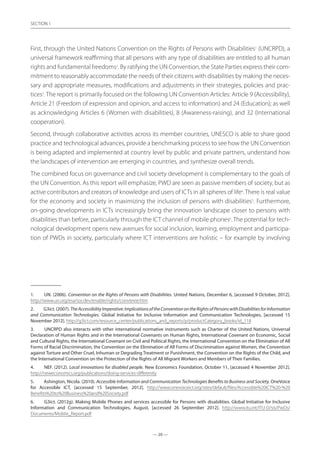 — 20 —
SECTION
— 20 —
SECTION 1
First, through the United Nations Convention on the Rights of Persons with Disabilities1
(UNCRPD), a
universal framework reaffirming that all persons with any type of disabilities are entitled to all human
rights and fundamental freedoms2
. By ratifying the UN Convention, the State Parties express their com-
mitment to reasonably accommodate the needs of their citizens with disabilities by making the neces-
sary and appropriate measures, modifications and adjustments in their strategies, policies and prac-
tices3
. The report is primarily focused on the following UN Convention Articles: Article 9 (Accessibility),
Article 21 (Freedom of expression and opinion, and access to information) and 24 (Education); as well
as acknowledging Articles 6 (Women with disabilities), 8 (Awareness-raising), and 32 (International
cooperation).
Second, through collaborative activities across its member countries, UNESCO is able to share good
practice and technological advances, provide a benchmarking process to see how the UN Convention
is being adapted and implemented at country level by public and private partners, understand how
the landscapes of intervention are emerging in countries, and synthesize overall trends.
The combined focus on governance and civil society development is complementary to the goals of
the UN Convention. As this report will emphasize, PWD are seen as passive members of society, but as
active contributors and creators of knowledge and users of ICTs in all spheres of life4
.There is real value
for the economy and society in maximizing the inclusion of persons with disabilities5
. Furthermore,
on-going developments in ICTs increasingly bring the innovation landscape closer to persons with
disabilities than before, particularly through the ICT channel of mobile phones6
. The potential for tech-
nological development opens new avenues for social inclusion, learning, employment and participa-
tion of PWDs in society, particularly where ICT interventions are holistic – for example by involving
1.	 UN. (2006). Convention on the Rights of Persons with Disabilities. United Nations, December 6, [accessed 9 October, 2012].
http://www.un.org/esa/socdev/enable/rights/convtexte.htm
2.	 G3ict. (2007). TheAccessibilityImperative:ImplicationsoftheConventionontheRightsofPersonswithDisabilitiesforInformation
and Communication Technologies. Global Initiative for Inclusive Information and Communication Technologies, [accessed 15
November 2012]. http://g3ict.com/resource_center/publications_and_reports/p/productCategory_books/id_118
3.	 UNCRPD also interacts with other international normative instruments such as Charter of the United Nations, Universal
Declaration of Human Rights and in the International Covenants on Human Rights, International Covenant on Economic, Social
and Cultural Rights, the International Covenant on Civil and Political Rights, the International Convention on the Elimination of All
Forms of Racial Discrimination, the Convention on the Elimination of All Forms of Discrimination against Women, the Convention
against Torture and Other Cruel, Inhuman or Degrading Treatment or Punishment, the Convention on the Rights of the Child, and
the International Convention on the Protection of the Rights of All Migrant Workers and Members of Their Families.
4.	 NEF. (2012). Local innovations for disabled people. New Economics Foundation, October 11, [accessed 4 November 2012].
http://neweconomics.org/publications/doing-services-differently
5.	 Ashington, Nicola. (2010). Accessible Information and Communication Technologies Benefits to Business and Society. OneVoice
for Accessible ICT, [accessed 15 September, 2012]. http://www.onevoiceict.org/sites/default/files/Accessible%20ICT%20-%20
Benefits%20to%20Business%20and%20Society.pdf
6.	 G3ict. (2012g). Making Mobile Phones and services accessible for Persons with disabilities. Global Initiative for Inclusive
Information and Communication Technologies, August, [accessed 26 September 2012]. http://www.itu.int/ITU-D/sis/PwDs/
Documents/Mobile_Report.pdf
 