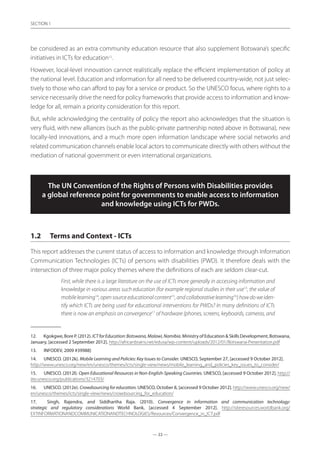 — 22 —
SECTION
— 22 —
SECTION 1
be considered as an extra community education resource that also supplement Botswana’s specific
initiatives in ICTs for education12
.
However, local-level innovation cannot realistically replace the efficient implementation of policy at
the national level. Education and information for all need to be delivered country-wide, not just selec-
tively to those who can afford to pay for a service or product. So the UNESCO focus, where rights to a
service necessarily drive the need for policy frameworks that provide access to information and know-
ledge for all, remain a priority consideration for this report.
But, while acknowledging the centrality of policy the report also acknowledges that the situation is
very fluid, with new alliances (such as the public-private partnership noted above in Botswana), new
locally-led innovations, and a much more open information landscape where social networks and
related communication channels enable local actors to communicate directly with others without the
mediation of national government or even international organizations.
The UN Convention of the Rights of Persons with Disabilities provides
a global reference point for governments to enable access to information
and knowledge using ICTs for PWDs.
1.2	 Terms and Context - ICTs
This report addresses the current status of access to information and knowledge through Information
Communication Technologies (ICTs) of persons with disabilities (PWD). It therefore deals with the
intersection of three major policy themes where the definitions of each are seldom clear-cut.
First, while there is a large literature on the use of ICTs more generally in accessing information and
knowledge in various areas such education (for example regional studies in their use13
, the value of
mobilelearning14
,opensourceeducationalcontent15
,andcollaborativelearning16
)howdoweiden-
tify which ICTs are being used for educational interventions for PWDs? In many definitions of ICTs
there is now an emphasis on convergence17
of hardware (phones, screens, keyboards, cameras, and
12.	 Kgokgwe, Bore P. (2012). ICTforEducation:Botswana,Malawi,Namibia. Ministry of Education  Skills Development, Botswana,
January, [accessed 2 September 2012]. http://africanbrains.net/edusa/wp-content/uploads/2012/01/Botswana-Presentation.pdf
13.	 INFODEV, 2009 #39988]
14.	 UNESCO. (2012k). Mobile Learning and Policies: Key Issues to Consider. UNESCO, September 27, [accessed 9 October 2012].
http://www.unesco.org/new/en/unesco/themes/icts/single-view/news/mobile_learning_and_policies_key_issues_to_consider/
15.	 UNESCO. (2012l). Open Educational Resources in Non-English-Speaking Countries. UNESCO, [accessed 9 October 2012]. http://
iite.unesco.org/publications/3214703/
16.	 UNESCO. (2012e). Crowdsourcing for education. UNESCO, October 8, [accessed 9 October 2012]. http://www.unesco.org/new/
en/unesco/themes/icts/single-view/news/crowdsourcing_for_education/
17.	 Singh, Rajendra, and Siddhartha Raja. (2010). Convergence in information and communication technology:
strategic and regulatory considerations World Bank, [accessed 4 September 2012]. http://siteresources.worldbank.org/
EXTINFORMATIONANDCOMMUNICATIONANDTECHNOLOGIES/Resources/Convergence_in_ICT.pdf
 