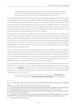— 23 —
OPENING NEW AVENUES FOR EMPOWERMENT
— 23 —
OPENING NEW AVENUES FOR EMPOWERMENT
computationalpower),andincreasingaccesstonetworks.AstheInternationalTelecommunications
Union (ITU) notes: “New information and communication technologies (ICTs) continue to penetrate
countries in all regions of the world, as more and more people are getting connected”18
.
It its 2012 Global Review the ITU emphasizes the rapid technological development in mobile phones
and smartphones, the expansion of broadband (fixed and mobile) availability and pricing strategies,
and the resulting wider uptake of Internet usage and the innovative services and products that can be
developed. Indeed, modern mobile phones have more computing power in them than many main-
frame computers of the past. They have cameras, keyboards, high-definition screens, can connect to
GPS satellite signals to monitor location, and are increasingly robust, which allows them to be used
easily in environments that previously were‘hostile’to computers.
Entrepreneurs are even finding innovative ways to make older-generation phones function like smart
phones in India, for example, to provide“location data to phones without access to GPS via a little-known
feature of mobile networks known as the Cell Broadcast Service (CBS)”19
. Even the problem of re-charging
a phone from a source of electricity could be overcome through innovations where“taking a stroll may
soon be enough to re-charge your mobile phone, after American researchers developed a way to generate
electricity from human motion. Placed in a shoe, the device captures the energy of moving micro droplets
and converts it into electrical current.”20
Such ICT innovations show that features that hitherto have required infrastructure investment (electri-
city production and distribution equipment) in the future may become more trivial challenges. The
same is happening with disability and ICTs, for example through advances with bionics and‘exoskele-
tons21
’that enable paralyzed people to ‘walk’through environments that would otherwise have been
inaccessible to them. Such developments may mean that adapting some building for persons with
disabilities may become easier with the help of ICTs that increase mobility.
So, any fixed definition of ICTs is not particularly helpful in this context, because the rapid rate of inno-
vation and the convergence of devices will render a definition obsolete. Instead there is more sense in
focusing on the inclusive emphasis of the ITU and UNESCO Broadband Commission for Digital
Development22
and in the 2011 Report‘Broadband, a platform for progress’there were specific benefits
identified when using ICT for PWD:
“Moreover, universal access to broadband will increase the development of local content, and
contribute to the burgeoning of local ICT economies and enterprises. Continuously expan-
18.	 ITU. (2012e). Measuring the Information Society 2012. International Telecommunications Union, [accessed 14 September
2012].
http://www.itu.int/ITU-D/ict/publications/idi/material/2012/MIS2012_without_Annex_4.pdf
19.	 Aron, Jacob. (2012). GPS workaround helps make dumb phones smart. New Scientist, September 27, [accessed 4 October
2012]. http://www.newscientist.com/article/mg21528844.600-gps-workaround-helps-make-dumb-phones-smart.html
20.	 Moskvitch, Katia. (2011). Mobile phones could soon be ‘powered by walking’. BBC, August 24, [accessed 24 August 2011]. http://
www.bbc.co.uk/news/technology-14647639
21.	 Chen, Brian X. (2012). New Breed of Robotics Aims to Help People Walk Again. New York Times, September 11, [accessed 12
September 2012]. http://www.nytimes.com/2012/09/12/technology/wearable-robots-that-can-help-people-walk-again.html
22.	 http://www.broadbandcommission.org/
 