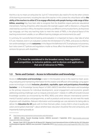 — 26 —
SECTION
— 26 —
SECTION 1
And this is by no means an exhaustive list. Such ICT interventions also need to fit into the other contexts
of the learning environment, including the role of the teacher. In this context the critical factor will be the
ability of the teachers to utilize ICTs to engage effectively with people having a wide range of disa-
bilities, assuming they have been able to recognize that the disabilities require particular educational
interventions. Training of teachers, other educators (for example support staff) or librarians is a frequently
cited need by countries in Africa. Are teachers trained to use different communication forms, do they know
sign language, can they vary teaching styles to meet the needs of PWDs, is the physical layout of the
teaching environment suitable, or can different learning strategies and environments be used?
In summary, for successful benchmarking and evaluation it is important to have a clear idea of what
ICTs are. However, even in an evaluation context the link between ICTs, PWDs, and access to informa-
tion and knowledge is on the outcomes. In this Report the‘definition’of ICTs emphasizes inclusiveness,
but it also covers ICT policies and regulations insofar as these affect the development of ICT-led inter-
ventions for persons with disabilities.
ICTs must be considered in the broadest sense, from regulation
and competition, to inclusive policies, and to devices and applications
that are of relevance to PWDs.
1.3	 Terms and Context – Access to information and knowledge
Access to information and knowledge is taken in the broadest sense in this report to mean: acces-
sing, evaluating and maintaining information for the creation and diffusion of knowledge using appro-
priate technologies to build inclusive, pluralistic, equitable, open and participatory Knowledge
Societies27
. In its ‘Knowledge Society Report’of 2005 UNESCO identified information and knowledge
as the primary resources for individual development, social engagement and economic growth
addressing existing challenges such as inequity and exclusion28
. Indeed, it is difficult to build inclusive
knowledge societies (as envisioned by the WSIS, MDGs and other relevant international commit-
ments) if society’s policies and programmes, as well as products and services, do not meet the needs
of persons with disabilities. Relevant information and knowledge are core elements for being able to
deliver the Education for All goals with its three thematic pillars: i) every child in school, ii) quality edu-
cation and iii) global citizenship”29
, about whether basic education should be free and compulsory, and
importantly looking broadly at:
27.	 http://www.unesco.org/new/en/communication-and-information/
28.	 UNESCO. (2005a). Towards Knowledge Societies. UNESCO, [accessed 2 September 2012]. http://unesdoc.unesco.org/
images/0014/001418/141843e.pdf
29.	 Narayan, Swati. (2012). Education for All: Beyond 2015. Mapping Current International Actions to Define the Post-2015 Education
andDevelopmentAgendas. UNESCO, June, [accessed 12 September 2012]. http://unesdoc.unesco.org/images/0021/002179/217935e.
pdf
 