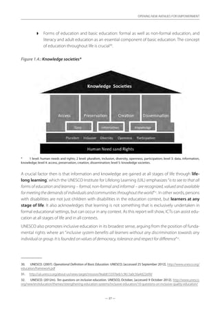 — 27 —
OPENING NEW AVENUES FOR EMPOWERMENT
— 27 —
OPENING NEW AVENUES FOR EMPOWERMENT
◗◗ Forms of education and basic education: formal as well as non-formal education, and
literacy and adult education as an essential component of basic education. The concept
of education throughout life is crucial30
.
Figure 1.4.: Knowledge societies*
*	 1 level: human needs and rights; 2 level: pluralism, inclusion, diversity, openness, participation; level 3: data, information,
knowledge; level 4: access, preservation, creation, dissemination; level 5: knowledge societies.
A crucial factor then is that information and knowledge are gained at all stages of life through ‘life-
long learning’, which the UNESCO Institute for Lifelong Learning (UIL) emphasizes“is to see to that all
forms of education and learning – formal, non-formal and informal – are recognized, valued and available
for meeting the demands of individuals and communities throughout the world”31
. In other words, persons
with disabilities are not just children with disabilities in the education context, but learners at any
stage of life. It also acknowledges that learning is not something that is exclusively undertaken in
formal educational settings, but can occur in any context. As this report will show, ICTs can assist edu-
cation at all stages of life and in all contexts.
UNESCO also promotes inclusive education in its broadest sense, arguing from the position of funda-
mental rights where an “inclusive system benefits all learners without any discrimination towards any
individual or group. It is founded on values of democracy, tolerance and respect for difference”32
.
30.	 UNESCO. (2007). Operational Definition of Basic Education. UNESCO, [accessed 25 September 2012]. http://www.unesco.org/
education/framework.pdf
31.	 http://uil.unesco.org/about-us/news-target/mission/9eab8155976eb1c9613a0c56a4d22e99/
32.	 UNESCO. (2012m). Ten questions on inclusive education. UNESCO, October, [accessed 9 October 2012]. http://www.unesco.
org/new/en/education/themes/strengthening-education-systems/inclusive-education/10-questions-on-inclusive-quality-education/
 