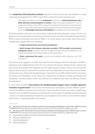 — 28 —
SECTION
— 28 —
SECTION 1
The complexity of the education contexts required to deliver inclusiveness was detailed in a study
of educational programmes for PWD in South Africa, where the overall conclusion was:
“The study has revealed some of the complexities involved in the relationship between disa-
bility, education and participation in society through meaningful employment. In order to
achieve the intentions of the CRPD it is however necessary that interventions into the education
system to improve the quality and the relevance goes hand in hand with research that can gene-
rate further knowledge on barriers and facilitators for disabled youth to participate fully”33
.
The final emphasis on barriers is crucial to better understanding the education context, for there are
barriers to inclusive education, the business and public sectors and others which pertain specifically to
PWD. A study of education and skills of PWDs in Sri Lanka, Kenya, Sierra Leone, and China recom-
mended that a greater effort was needed to:
“1. Create mechanisms for cross ministry coordination;
2. Build stronger links between education providers, TVET providers and business/
employment sector, including incentives for apprenticeships that lead to employment and
stronger links between TVET and local labour market requirements;
3. Better understand the needs of youth with disabilities within education and TVET
institutions” 34
.
The picture so far suggests a complex and multi-themed landscape when the education of PWDs is
addressed, quite independently of how ICTs can enhance the process. Despite the fact noted in the
next section that people with disabilities are the largest group of citizens most at risk of social and
labour market exclusion, there are few countries that have a dedicated ministry.Those that do include:
the UK, which has a Minister for Disabled People35
, India which has its Office ofThe Chief Commissioner
for Persons with Disabilities36
, South Africa has a Department for Women, Children and People with
Disabilities37
, and New Zealand, which has a Minister for Disability Issues within the Ministry of Social
Development38
.
In most cases, therefore, interventions for disabled people happen across multiple agencies/
ministries of government. The fact that interventions are multi-agency, and that different govern-
ments have different structures of ministries etc., means that there is even more value in global orga-
nizations such as UNESCO providing structured access to information, knowledge and good practice
– there is no single organizational model that can be applied to all countries, but the need for holistic
interventions is clearly applicable in all contexts.
33.	 EIde,ArneH.(2012).Education,employmentandbarriersforyoungpeoplewithdisabilitiesinsouthernAfrica.UNESCO,[accessed
25 September 2012]. http://www.unesco.org/ulis/cgi-bin/ulis.pl?catno=217877set=508FDC44_3_49gp=1lin=1ll=1
34.	 Kett, Maria. (2012b). Skillsdevelopmentforyouthlivingwithdisabilitiesinfourdevelopingcountries. UNESCO, August, [accessed
25 September 2012]. http://www.unesco.org/ulis/cgi-bin/ulis.pl?catno=217882set=508FE00C_2_35gp=1lin=1ll=1
35.	 http://odi.dwp.gov.uk/about-the-odi/the-minister-for-disabled-people.php
36.	 http://www.ccdisabilities.nic.in/
37.	 http://www.dwcpd.gov.za/
38.	 http://www.odi.govt.nz/
 