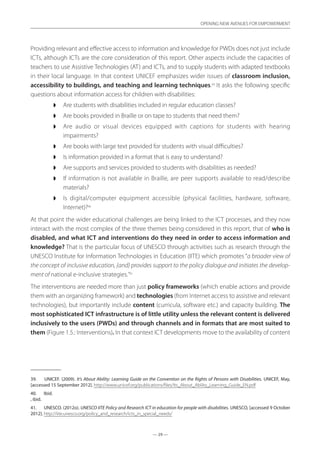 — 29 —
OPENING NEW AVENUES FOR EMPOWERMENT
— 29 —
OPENING NEW AVENUES FOR EMPOWERMENT
Providing relevant and effective access to information and knowledge for PWDs does not just include
ICTs, although ICTs are the core consideration of this report. Other aspects include the capacities of
teachers to use Assistive Technologies (AT) and ICTs, and to supply students with adapted textbooks
in their local language. In that context UNICEF emphasizes wider issues of classroom inclusion,
accessibility to buildings, and teaching and learning techniques.39
It asks the following specific
questions about information access for children with disabilities:
◗◗ Are students with disabilities included in regular education classes?
◗◗ Are books provided in Braille or on tape to students that need them?
◗◗ Are audio or visual devices equipped with captions for students with hearing
impairments?
◗◗ Are books with large text provided for students with visual difficulties?
◗◗ Is information provided in a format that is easy to understand?
◗◗ Are supports and services provided to students with disabilities as needed?
◗◗ If information is not available in Braille, are peer supports available to read/describe
materials?
◗◗ Is digital/computer equipment accessible (physical facilities, hardware, software,
Internet)?40
At that point the wider educational challenges are being linked to the ICT processes, and they now
interact with the most complex of the three themes being considered in this report, that of who is
disabled, and what ICT and interventions do they need in order to access information and
knowledge? That is the particular focus of UNESCO through activities such as research through the
UNESCO Institute for Information Technologies in Education (IITE) which promotes “a broader view of
the concept of inclusive education, {and} provides support to the policy dialogue and initiates the develop-
ment of national e-inclusive strategies.”41
The interventions are needed more than just policy frameworks (which enable actions and provide
them with an organizing framework) and technologies (from Internet access to assistive and relevant
technologies), but importantly include content (curricula, software etc.) and capacity building. The
most sophisticated ICT infrastructure is of little utility unless the relevant content is delivered
inclusively to the users (PWDs) and through channels and in formats that are most suited to
them (Figure 1.5.: Interventions). In that context ICT developments move to the availability of content
39.	 UNICEF. (2009). It’s About Ability: Learning Guide on the Convention on the Rights of Persons with Disabilities. UNICEF, May,
[accessed 15 September 2012]. http://www.unicef.org/publications/files/Its_About_Ability_Learning_Guide_EN.pdf
40.	 Ibid.
, ibid.
41.	 UNESCO. (2012o). UNESCO IITE Policy and Research ICT in education for people with disabilities. UNESCO, [accessed 9 October
2012]. http://iite.unesco.org/policy_and_research/icts_in_special_needs/
 