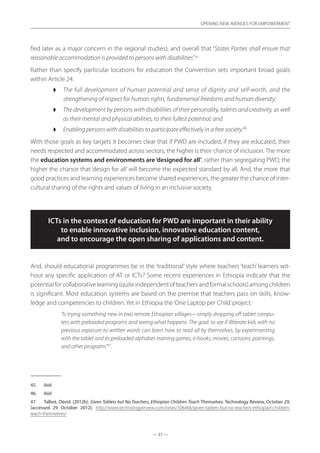 — 31 —
OPENING NEW AVENUES FOR EMPOWERMENT
— 31 —
OPENING NEW AVENUES FOR EMPOWERMENT
fied later as a major concern in the regional studies), and overall that “States Parties shall ensure that
reasonable accommodation is provided to persons with disabilities”.45
Rather than specify particular locations for education the Convention sets important broad goals
within Article 24:
◗◗ The full development of human potential and sense of dignity and self-worth, and the
strengthening of respect for human rights, fundamental freedoms and human diversity;
◗◗ The development by persons with disabilities of their personality, talents and creativity, as well
as their mental and physical abilities, to their fullest potential; and
◗◗ Enabling persons with disabilities to participate effectively in a free society.46
With those goals as key targets it becomes clear that if PWD are included, if they are educated, their
needs respected and accommodated across sectors, the higher is their chance of inclusion. The more
the education systems and environments are‘designed for all’, rather than segregating PWD, the
higher the chance that ‘design for all’ will become the expected standard by all. And, the more that
good practices and learning experiences become shared experiences, the greater the chance of inter-
cultural sharing of the rights and values of living in an inclusive society.
ICTs in the context of education for PWD are important in their ability
to enable innovative inclusion, innovative education content,
and to encourage the open sharing of applications and content.
And, should educational programmes be in the ‘traditional’ style where teachers ‘teach’ learners wit-
hout any specific application of AT or ICTs? Some recent experiences in Ethiopia indicate that the
potential for collaborative learning (quite independent of teachers and formal schools) among children
is significant. Most education systems are based on the premise that teachers pass on skills, know-
ledge and competencies to children. Yet in Ethiopia the‘One Laptop per Child’project:
“Is trying something new in two remote Ethiopian villages—simply dropping off tablet compu-
ters with preloaded programs and seeing what happens. The goal: to see if illiterate kids with no
previous exposure to written words can learn how to read all by themselves, by experimenting
with the tablet and its preloaded alphabet-training games, e-books, movies, cartoons, paintings,
and other programs”47
.
45.	 ibid
46.	 ibid
47.	 Talbot, David. (2012b). Given Tablets but No Teachers, Ethiopian Children Teach Themselves. Technology Review, October 29,
[accessed 29 October 2012]. http://www.technologyreview.com/news/506466/given-tablets-but-no-teachers-ethiopian-children-
teach-themselves/
 