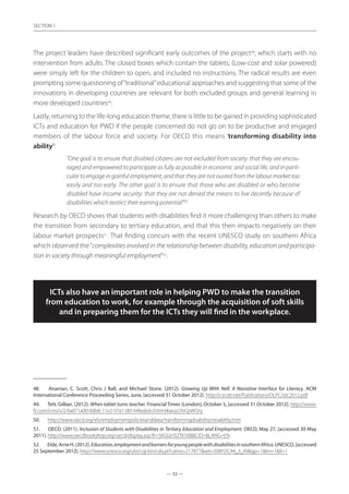 — 32 —
SECTION
— 32 —
SECTION 1
The project leaders have described significant early outcomes of the project48
, which starts with no
intervention from adults. The closed boxes which contain the tablets, (Low-cost and solar powered)
were simply left for the children to open, and included no instructions. The radical results are even
prompting some questioning of“traditional”educational approaches and suggesting that some of the
innovations in developing countries are relevant for both excluded groups and general learning in
more developed countries49
.
Lastly, returning to the life-long education theme, there is little to be gained in providing sophisticated
ICTs and education for PWD if the people concerned do not go on to be productive and engaged
members of the labour force and society. For OECD this means ‘transforming disability into
ability’:
“One goal is to ensure that disabled citizens are not excluded from society: that they are encou-
raged and empowered to participate as fully as possible in economic and social life, and in parti-
cular to engage in gainful employment, and that they are not ousted from the labour market too
easily and too early. The other goal is to ensure that those who are disabled or who become
disabled have income security: that they are not denied the means to live decently because of
disabilities which restrict their earning potential”50
.
Research by OECD shows that students with disabilities find it more challenging than others to make
the transition from secondary to tertiary education, and that this then impacts negatively on their
labour market prospects51
. That finding concurs with the recent UNESCO study on southern Africa
which observed the“complexities involved in the relationship between disability, education and participa-
tion in society through meaningful employment”52
.
ICTs also have an important role in helping PWD to make the transition
from education to work, for example through the acquisition of soft skills
and in preparing them for the ICTs they will find in the workplace.
48.	 Ananian, C. Scott, Chris J Ball, and Michael Stone. (2012). Growing Up With Nell: A Narrative Interface for Literacy. ACM
International Conference Proceeding Series, June, [accessed 31 October 2012]. http://cscott.net/Publications/OLPC/idc2012.pdf
49.	 Tett, Gillian. (2012). When tablet turns teacher. Financial Times (London), October 5, [accessed 31 October 2012]. http://www.
ft.com/cms/s/2/6a071e00-0db6-11e2-97a1-00144feabdc0.html#axzz2ArQsWOnj
50.	 http://www.oecd.org/els/employmentpoliciesanddata/transformingdisabilityintoability.htm
51.	 OECD. (2011). Inclusion of Students with Disabilities in Tertiary Education and Employment. OECD, May 27, [accessed 30 May
2011]. http://www.oecdbookshop.org/oecd/display.asp?K=5KGGH3ZTK1KBCID=LANG=EN
52.	 EIde,ArneH.(2012).Education,employmentandbarriersforyoungpeoplewithdisabilitiesinsouthernAfrica.UNESCO,[accessed
25 September 2012]. http://www.unesco.org/ulis/cgi-bin/ulis.pl?catno=217877set=508FDC44_3_49gp=1lin=1ll=1
 