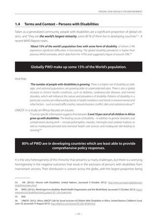 — 33 —
OPENING NEW AVENUES FOR EMPOWERMENT
— 33 —
OPENING NEW AVENUES FOR EMPOWERMENT
1.4	 Terms and Context – Persons with Disabilities
Taken as a generalized community, people with disabilities are a significant proportion of global citi-
zens, and “they are the world’s largest minority; some 80 % of them live in developing countries”53
. A
recent WHO Report notes:
“About 15% of the world’s population lives with some form of disability, of whom 2-4%
experience significant difficulties in functioning. The global disability prevalence is higher than
previous WHO estimates, which date from the 1970s and suggested a figure of around 10%.”.54
Globally PWD make up some 15% of the World’s population.
And that:
“The number of people with disabilities is growing. There is a higher risk of disability at older
ages, and national populations are growing older at unprecedented rates. There is also a global
increase in chronic health conditions, such as diabetes, cardiovascular diseases, and mental
disorders, which will influence the nature and prevalence of disability. Patterns of disability in a
particular country are influenced by trends in health conditions and trends in environmental and
otherfactors–suchasroadtrafficcrashes,naturaldisasters,conflict,diet,andsubstanceabuse”.55
UNICEF, in a study on Africa, focuses on causes:
“Country-specificinformationsuggeststhatbetween5and10percentofallchildreninAfrica
grow up with disabilities. The leading causes of disability – in addition to genetic disorders and
complications during birth – include poliomyelitis, measles, meningitis and cerebral malaria, as
well as inadequate prenatal and neonatal health care services and inadequate diet leading to
stunting”.56
80% of PWD are in developing countries which are least able to provide
comprehensive policy responses.
It is the very heterogeneity of this‘minority’that presents so many challenges, but there is a worrying
homogeneity in the negative outcomes that result in the exclusion of persons with disabilities from
mainstream services. Their distribution is uneven across the globe, with the largest proportion being
53.	 UN. (2012c). Persons with Disabilities. United Nations, [accessed 9 October 2012]. http://www.un.org/en/globalissues/
disabilities/index.shtml
54.	 WHO. (2012c). World report on disability. World Health Organisation and the World Bank, [accessed 15 October 2012]. http://
www.who.int/disabilities/world_report/2011/en/index.html
55.	 Ibid.
56.	 UNICEF. (2012). Africa: UNICEF Calls for Social Inclusion of Children With Disabilities in Africa. United Nations Children’s Fund,
June 18, [accessed 13 August 2012]. http://allafrica.com/stories/201206180384.html
 