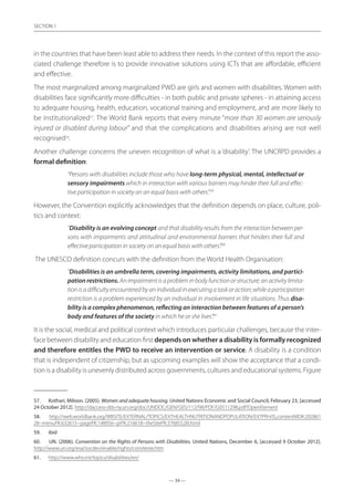 — 34 —
SECTION
— 34 —
SECTION 1
in the countries that have been least able to address their needs. In the context of this report the asso-
ciated challenge therefore is to provide innovative solutions using ICTs that are affordable, efficient
and effective.
The most marginalized among marginalized PWD are girls and women with disabilities. Women with
disabilities face significantly more difficulties - in both public and private spheres - in attaining access
to adequate housing, health, education, vocational training and employment, and are more likely to
be institutionalized57
. The World Bank reports that every minute “more than 30 women are seriously
injured or disabled during labour” and that the complications and disabilities arising are not well
recognised58
.
Another challenge concerns the uneven recognition of what is a ‘disability’. The UNCRPD provides a
formal definition:
“Persons with disabilities include those who have long-term physical, mental, intellectual or
sensory impairments which in interaction with various barriers may hinder their full and effec-
tive participation in society on an equal basis with others”.59
However, the Convention explicitly acknowledges that the definition depends on place, culture, poli-
tics and context:
“Disability is an evolving concept and that disability results from the interaction between per-
sons with impairments and attitudinal and environmental barriers that hinders their full and
effective participation in society on an equal basis with others”.60
The UNESCO definition concurs with the definition from the World Health Organisation:
“Disabilities is an umbrella term, covering impairments, activity limitations, and partici-
pation restrictions. An impairment is a problem in body function or structure; an activity limita-
tionisadifficultyencounteredbyanindividualinexecutingataskoraction;whileaparticipation
restriction is a problem experienced by an individual in involvement in life situations. Thus disa-
bility is a complex phenomenon, reflecting an interaction between features of a person’s
body and features of the society in which he or she lives”.61
It is the social, medical and political context which introduces particular challenges, because the inter-
face between disability and education first depends on whether a disability is formally recognized
and therefore entitles the PWD to receive an intervention or service. A disability is a condition
that is independent of citizenship, but as upcoming examples will show the acceptance that a condi-
tion is a disability is unevenly distributed across governments, cultures and educational systems. Figure
57.	 Kothari, Miloon. (2005). Women and adequate housing. United Nations Economic and Social Council, February 23, [accessed
24 October 2012]. http://daccess-dds-ny.un.org/doc/UNDOC/GEN/G05/112/98/PDF/G0511298.pdf?OpenElement
58.	 http://web.worldbank.org/WBSITE/EXTERNAL/TOPICS/EXTHEALTHNUTRITIONANDPOPULATION/EXTPRH/0,,contentMDK:202861
28~menuPK:632615~pagePK:148956~piPK:216618~theSitePK:376855,00.html
59.	 ibid
60.	 UN. (2006). Convention on the Rights of Persons with Disabilities. United Nations, December 6, [accessed 9 October 2012].
http://www.un.org/esa/socdev/enable/rights/convtexte.htm
61.	 http://www.who.int/topics/disabilities/en/
 
