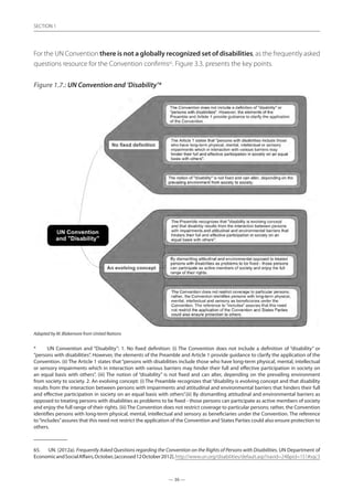 — 36 —
SECTION
— 36 —
SECTION 1
For the UN Convention there is not a globally recognized set of disabilities, as the frequently asked
questions resource for the Convention confirms65
. Figure 3.3. presents the key points.
Figure 1.7.: UN Convention and ‘Disability’*
Adapted by M. Blakemore from United Nations
*	 UN Convention and “Disability”: 1. No fixed definition: (i) The Convention does not include a definition of “disability” or
“persons with disabilities”. However, the elements of the Preamble and Article 1 provide guidance to clarify the application of the
Convention. (ii) The Article 1 states that “persons with disabilities include those who have long-term physical, mental, intellectual
or sensory impairments which in interaction with various barriers may hinder their full and effective participation in society on
an equal basis with others”. (iii) The notion of “disability” is not fixed and can alter, depending on the prevailing environment
from society to society. 2. An evolving concept: (i) The Preamble recognizes that “disability is evolving concept and that disability
results from the interaction between persons with impairments and attitudinal and environmental barriers that hinders their full
and effective participation in society on an equal basis with others”.(ii) By dismantling attitudinal and environmental barriers as
opposed to treating persons with disabilities as problems to be fixed - those persons can participate as active members of society
and enjoy the full range of their rights. (iii) The Convention does not restrict coverage to particular persons; rather, the Convention
identifies persons with long-term physical, mental, intellectual and sensory as beneficiaries under the Convention. The reference
to“includes”assures that this need not restrict the application of the Convention and States Parties could also ensure protection to
others.
65.	 UN. (2012a). Frequently Asked Questions regarding the Convention on the Rights of Persons with Disabilities. UN Department of
EconomicandSocialAffairs,October,[accessed12October2012].http://www.un.org/disabilities/default.asp?navid=24pid=151#sqc3
 