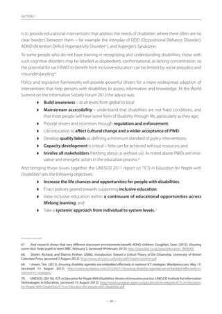 — 38 —
SECTION
— 38 —
SECTION 1
is to provide educational interventions that address the needs of disabilities where there often are no
clear ‘borders’ between them – for example the interplay of ODD (Oppositional Defiance Disorder),
ADHD (Attention Deficit Hyperactivity Disorder67
), and Asperger’s Syndrome.
To some people who do not have training in recognizing and understanding disabilities, those with
such cognitive disorders may be labelled as disobedient, confrontational, or lacking concentration, so
the potential for such PWD to benefit from inclusive education can be limited by social prejudice and
misunderstanding68
.
Policy and legislative frameworks will provide powerful drivers for a more widespread adoption of
interventions that help persons with disabilities to access information and knowledge. At the World
Summit on the Information Society Forum 2012 the advice was:
◗◗ Build awareness – at all levels from global to local
◗◗ Mainstream accessibility – understand that disabilities are not fixed conditions, and
that most people will have some form of disability through life, particularly as they age;
◗◗ Provide drivers and incentives through regulation and enforcement;
◗◗ Use education to affect cultural change and a wider acceptance of PWD;
◗◗ Develop quality labels as defining a minimum standard of policy interventions;
◗◗ Capacity development is critical – little can be achieved without resources; and
◗◗ Involve all stakeholders (Nothing about us without us). As noted above PWDs are inno-
vative and energetic actors in the education process.69
And bringing these issues together the UNESCO 2011 report on “ICTs in Education for People with
Disabilities”sets the following objectives:
◗◗ Increase the life chances and opportunities for people with disabilities;
◗◗ Enact policies geared towards supporting inclusive education;
◗◗ View inclusive education within a continuum of educational opportunities across
lifelong learning; and
◗◗ Take a systemic approach from individual to system levels.70
67.	 And research shows that very different classroom environments benefit ADHD children: Coughlan, Sean. (2012). Shouting
out in class ‘helps pupils to learn’. BBC, February 2, [accessed 9 February 2012]. http://www.bbc.co.uk/news/education-16836497
68.	 Devlin, Richard, and Dianne Pothier. (2006). Introduction: Toward a Critical Theory of Dis-Citizenship. University of British
Columbia Press, [accessed 7 August 2012]. http://www.ubcpress.ca/books/pdf/chapters/pothier.pdf
69.	 Unwin, Tim. (2012). Ensuring disability agendas are embedded effectively in national ICT strategies. Wordpress.com, May 17,
[accessed 15 August 2012]. http://unwin.wordpress.com/2012/05/17/ensuring-disability-agendas-are-embedded-effectively-in-
national-ict-strategies/
70.	 UNESCO. (2011b). ICTs in Education for People With Disabilities: Review of innovative practice. UNESCO Institute for Information
Technologies in Education, [accessed 15 August 2012]. http://www.european-agency.org/publications/ereports/ICTs-in-Education-
for-People-With-Disabilities/ICTs-in-Education-for-people-with-disabilities.pdf
 