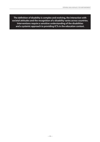 — 39 —
OPENING NEW AVENUES FOR EMPOWERMENT
— 39 —
OPENING NEW AVENUES FOR EMPOWERMENT
The definition of disability is complex and evolving, the interaction with
societal attitudes and the recognition of a disability varies across countries.
Interventions require a sensitive understanding of the disabilities
and a systemic approach to providing ICTs in the education context.
 