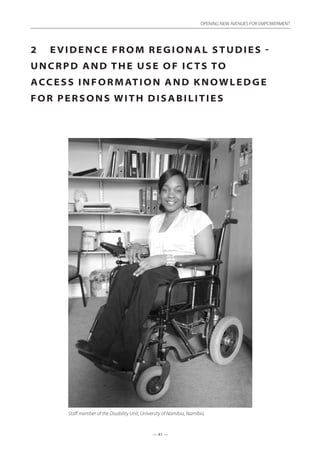 — 41 —
OPENING NEW AVENUES FOR EMPOWERMENT
— 41 —
OPENING NEW AVENUES FOR EMPOWERMENT
2	 Evidence from Regional studies -
UNCRPD and the use of ICTs to
access information and knowledge
for persons with disabilities
Staff member of the Disability Unit, University of Namibia, Namibia.
 