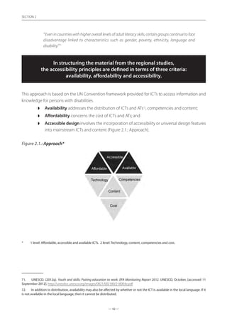 — 42 —
SECTION
— 42 —
SECTION 2
” Even in countries with higher overall levels of adult literacy skills, certain groups continue to face
disadvantage linked to characteristics such as gender, poverty, ethnicity, language and
disability.”71
In structuring the material from the regional studies,
the accessibility principles are defined in terms of three criteria:
availability, affordability and accessibility.
This approach is based on the UN Convention framework provided for ICTs to access information and
knowledge for persons with disabilities.
◗◗ Availability addresses the distribution of ICTs and ATs72
, competencies and content;
◗◗ Affordability concerns the cost of ICTs and ATs; and
◗◗ Accessible design involves the incorporation of accessibility or universal design features
into mainstream ICTs and content (Figure 2.1.: Approach).
Figure 2.1.: Approach*
*	 1 level: Affordable, accessible and available ICTs. 2 level: Technology, content, competencies and cost.
71.	 UNESCO. (2012q). Youth and skills: Putting education to work. EFA Monitoring Report 2012. UNESCO, October, [accessed 11
September 2012]. http://unesdoc.unesco.org/images/0021/002180/218003e.pdf
72.	 In addition to distribution, availability may also be affected by whether or not the ICT is available in the local language. If it
is not available in the local language, then it cannot be distributed.
 