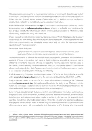 — 43 —
OPENING NEW AVENUES FOR EMPOWERMENT
— 43 —
OPENING NEW AVENUES FOR EMPOWERMENT
All three principles work together to maximize social inclusion of persons with disabilities, particularly
in education.73
And, as the previous section has noted, the extent to which the accessibility delivers the
desired outcomes depends also on a range of externalities such as social acceptance, employment
opportunities, availability of trained teachers, and accessible infrastructure.
Article 24 of the UNCRPD recognizes the right of persons with disabilities to education, and calls for
signatories to ensure an inclusive education system at all levels, as well as life-long learning, on the
basis of equal opportunity. Other relevant articles cover issues such as access to information, voca-
tional training, independent living, and cultural life.
ICTs are expressly provided for in the treaty foundational articles of Article 4 (Obligations) and Article 9
(Accessibility), and both directly affect Article 24 (Education).The use of ICTs to help persons with disa-
bilities to access information and knowledge is not the end goal, but rather the means to achieving
equality through inclusive education.
For example, Article 9, requires:
Appropriate measures to be taken to ensure that persons with disabilities have access, on an
equal basis with others, to information and communications as well as ICTs and systems.
This requires countries to promote the universal design, development, production and distribution of
accessible ICTs and systems at an early stage so that they become accessible at minimum cost. In
addition to conventional hardware, software and operating systems, accessibility includes access to
the Internet, distance learning online tools, electronic textbooks, smart phone applications and mobile
telecommunications devices. State Parties are also invited to develop their human resources in order
to use accessible ICTs and systems effectively and efficiently.
Article 4 concerning Obligations requires the promotion of ICTs that are designed to be accessible
under universal design principals as well as the promotion and availability of both ICTs and ATs.
Finally, if there are barriers to the use of ICTs to access information and knowledge, the Convention
requires a barrier-removal plan. Such a plan would maximize the ability to use ICTs to access infor-
mation and knowledge. This barrier-removal plan ties in with the Article 31 obligation to compile sta-
tistical and research data to assess the implementation of the Convention.
Barrier-removal obligations imply that whenever ICTs are used to access information and knowledge
(the physical and social environment, hardware, software, Internet environment, electronic tools,
digital content and telecommunications products and services) they must be accessible to all,
regardless of disabilities. ICTs need to be considered in the wider education and social context, because
when physical barriers prevent access to the teaching and learning environment by persons with disa-
bilities then these barriers will necessarily also limit their access to ICTs. Similarly, when inaccessible
73.	 Waddell, Cynthia D. (2008). Meeting Information and Communications Technology Access and Service Needs for Persons with
Disabilities: Major Issues for Development and Implementation of Successful Policies and Strategies. InternationalTelecommunications
Union, June, [accessed 14 June 2012]. http://www.itu.int/ITU-D/study_groups/SGP_2006-2010/events/2007/Workshops/documents/­
18-waddell.pdf
 