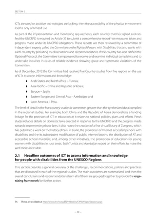 — 44 —
SECTION
— 44 —
SECTION 2
ICTs are used or assistive technologies are lacking, then the accessibility of the physical environment
itself is only of limited use.
As part of the implementation and monitoring requirements, each country that has signed and rati-
fied the UNCRPD is required by Article 35 to submit a comprehensive report74
on measures taken and
progress made under its UNCPRD obligations. These reports are then reviewed by a committee of
independent experts called the Committee on the Rights of Persons with Disabilities, that also works with
each country by providing its observations and recommendations. If the country has also ratified the
Optional Protocol, the Committee is empowered to receive and examine individual complaints and to
undertake inquiries in cases of reliable evidence showing grave and systematic violations of the
Convention.
As of December, 2012 the Committee had received five Country studies from five regions on the use
of ICTs to access information and knowledge:
◗◗ Arab States and North Africa – Tunisia;
◗◗ Asia-Pacific – China and Republic of Korea;
◗◗ Europe – Spain;
◗◗ Eastern Europe and Central Asia – Azerbaijan; and
◗◗ Latin America – Peru.
The level of detail in the five country studies is sometimes greater than the synthesized data compiled
in the regional studies. For example, both China and the Republic of Korea demonstrate a funding
linkage for the provision of ICT in education as it relates to national policies, plans and efforts. Peru’s
study includes details on domestic laws enacted in response to the UNCRPD and the progress made
towards implementing those laws. It also notes the creation of a first virtual library of Congress, which
has published a work on the history of Peru in Braille; the promotion of Internet access for persons with
disabilities and the its subsequent modification of public Internet booths; the distribution of AT and
accessible school materials; and, among other initiatives, the promotion of education for young
women with disabilities in rural areas. Both Tunisia and Azerbaijan report on their efforts to make the
web more accessible.
2.1	 Headline outcomes of ICT to access information and knowledge
for people with disabilities from the UNESCO Regions
This section provides a general overview of the challenges, recommendations, policies and practices
that are discussed in each of the regional studies. The main outcomes are summarized, and then the
overall conclusions and recommendations from all of them are grouped together to provide the orga-
nizing framework for further action.
74.	 These are available at http://www.ohchr.org/EN/HRBodies/CRPD/Pages/Sessions.aspx
 