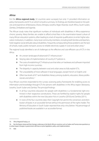 — 45 —
OPENING NEW AVENUES FOR EMPOWERMENT
— 45 —
OPENING NEW AVENUES FOR EMPOWERMENT
Africa
For the Africa regional study, 32 countries were surveyed, but only 11 provided information on
policy frameworks and ICTs on which to build a summary. Its findings are therefore based on the poli-
cies and experience of Botswana, Ghana, Ethiopia, Lesotho, Niger, Rwanda, South Africa, South Sudan,
Zambia, Zimbabwe and Uganda.
The African study notes that significant numbers of individuals with disabilities in Africa experience
chronic poverty. Many families are unable to afford school fees in the examination-based culture of
many African education systems, often leading to a lack of requisite qualifications to enter higher edu-
cation institutions. In addition, many local community members, including both families and teachers,
hold negative social attitudes about disabilities. Frequently compounding these problems are the lack
of schools, roads, public transport, access to reliable electricity supply in rural and urban areas.75
The regional study identified a set of challenges to the effective and cost-efficient use of ICTs in the
Africa:
◗◗ An uneven landscape of advanced ICT infrastructure;76
◗◗ Varying rates of implementation of country ICT policies is;
◗◗ The costs of establishing ICT infrastructure that relies on hardware and software imported
from high income countries;
◗◗ The disparity in capacity between rural and urban areas to fully exploit ICTs;
◗◗ The unavailability of most software in local languages, except French or English; and
◗◗ Often low levels of ICT and disabilities literacy among students, educators, library profes-
sionals and others.77
Four African countries responded to the surveys assessing policy frameworks for enabling access to
information and knowledge through ICTs for persons with disabilities in the Africa region: Botswana,
Lesotho, South Sudan and Zambia. The principal findings:
◗◗ In all four countries education for people with disabilities is a fundamental right ens-
hrined in their respective constitutions. These are fortified by explicit rights for people
with disabilities within the new Education Acts in Lesotho (2010) and Zambia (2011);
◗◗ In none of the four countries does their Copyright Act permit the conversion and distri-
bution of books in an accessible format without the permission of the rights holder. The
Ministry of Education in South Sudan reported that only a tiny (below 1%) percentage of
published books are available in an accessible format;
75.	 Africa Regional Study, p. 6.
76.	 But the Report observed that changes underway in the North African countries such as Sudan andTunisia raise questions as
to what impact changes in government will have on prior legislation, policy, and implementation.
77.	 Ibid.
 