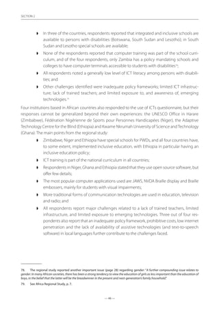 — 46 —
SECTION
— 46 —
SECTION 2
◗◗ In three of the countries, respondents reported that integrated and inclusive schools are
available to persons with disabilities (Botswana, South Sudan and Lesotho); in South
Sudan and Lesotho special schools are available;
◗◗ None of the respondents reported that computer training was part of the school curri-
culum, and of the four respondents, only Zambia has a policy mandating schools and
colleges to have computer terminals accessible to students with disabilities78
;
◗◗ All respondents noted a generally low level of ICT literacy among persons with disabili-
ties; and
◗◗ Other challenges identified were inadequate policy frameworks; limited ICT infrastruc-
ture; lack of trained teachers; and limited exposure to, and awareness of, emerging
technologies.79
Four institutions based in African countries also responded to the use of ICTs questionnaire, but their
responses cannot be generalized beyond their own experiences: the UNESCO Office in Harare
(Zimbabwe), Fédération Nigérienne de Sports pour Personnes Handicapées (Niger), the Adaptive
Technology Centre for the Blind (Ethiopia) and Kwame Nkrumah University of Science andTechnology
(Ghana). The main points from the regional study:
◗◗ Zimbabwe, Niger and Ethiopia have special schools for PWDs, and all four countries have,
to some extent, implemented inclusive education, with Ethiopia in particular having an
inclusive education policy;
◗◗ ICT training is part of the national curriculum in all countries;
◗◗ Respondents in Niger, Ghana and Ethiopia stated that they use open source software, but
offer few details;
◗◗ The most popular computer applications used are JAWS, NVDA Braille display and Braille
embossers, mainly for students with visual impairments;
◗◗ More traditional forms of communication technologies are used in education, television
and radio; and
◗◗ All respondents report major challenges related to a lack of trained teachers, limited
infrastructure, and limited exposure to emerging technologies. Three out of four res-
pondents also report that an inadequate policy framework, prohibitive costs, low internet
penetration and the lack of availability of assistive technologies (and text-to-speech
software) in local languages further contribute to the challenges faced.
78.	 The regional study reported another important issue (page 28) regarding gender: “A further compounding issue relates to
gender: In many African societies, there has been a strong tendency to view the education of girls as less important than the education of
boys, in the belief that the latter will be the breadwinner in the present and next-generation’s family household.”
79.	 See Africa Regional Study, p. 7.
 