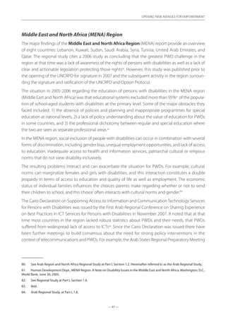 — 47 —
OPENING NEW AVENUES FOR EMPOWERMENT
— 47 —
OPENING NEW AVENUES FOR EMPOWERMENT
Middle East and North Africa (MENA) Region
The major findings of the Middle East and North Africa Region (MENA) report provide an overview
of eight countries: Lebanon, Kuwait, Sudan, Saudi Arabia, Syria, Tunisia, United Arab Emirates, and
Qatar. The regional study cites a 2006 study as concluding that the greatest PWD challenge in the
region at that time was a lack of awareness of the rights of persons with disabilities as well as a lack of
clear and actionable legislation protecting those rights80
. However, this study was published prior to
the opening of the UNCRPD for signature in 2007 and the subsequent activity in the region surroun-
ding the signature and ratification of the UNCRPD and Option Protocol.
The situation in 2005-2006 regarding the education of persons with disabilities in the MENA region
(Middle East and North Africa) was that educational systems excluded more than 95%81
of the popula-
tion of school-aged students with disabilities at the primary level. Some of the major obstacles they
faced included: 1) the absence of policies and planning and inappropriate programmes for special
education at national levels, 2) a lack of policy understanding about the value of education for PWDs
in some countries, and 3) the professional dichotomy between regular and special education where
the two are seen as separate professional areas.82
In the MENA region, social exclusion of people with disabilities can occur in combination with several
forms of discrimination, including gender bias, unequal employment opportunities, and lack of access
to education, inadequate access to health and information services, patriarchal cultural or religious
norms that do not view disability inclusively.
The resulting problems interact and can exacerbate the situation for PWDs. For example, cultural
norms can marginalize females and girls with disabilities, and this interaction constitutes a double
jeopardy in terms of access to education and quality of life as well as employment. The economic
status of individual families influences the choices parents make regarding whether or not to send
their children to school, and this‘choice’often interacts with cultural norms and gender.83
The Cairo Declaration on Supporting Access to Information and Communication Technology Services
for Persons with Disabilities was issued by the First Arab Regional Conference on Sharing Experience
on Best Practices in ICT Services for Persons with Disabilities in November 2007. It noted that at that
time most countries in the region lacked robust statistics about PWDs and their needs, that PWDs
suffered from widespread lack of access to ICTs84
. Since the Cairo Declaration was issued there have
been further meetings to build consensus about the need for strong policy interventions in the
context of telecommunications and PWDs. For example, the Arab States Regional Preparatory Meeting
80.	 See Arab Region and North Africa Regional Study at Part I, Section 1.2. Hereinafter referred to as the Arab Regional Study.
81.	 Human Development Dept., MENA Region. A Note on Disability Issues in the Middle East and North Africa.Washington, D.C.,
World Bank, June 30, 2005.
82.	 See Regional Study at Part I, Section 1.4.
83.	 Ibid.
84.	 Arab Regional Study, at Part I, 1.8.
 