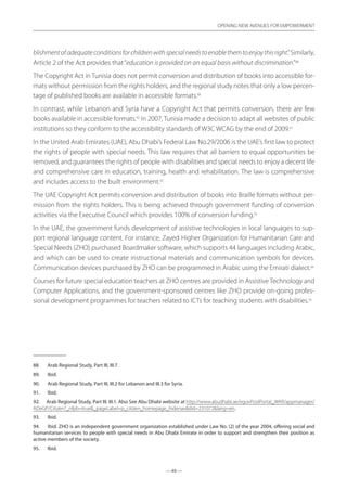 — 49 —
OPENING NEW AVENUES FOR EMPOWERMENT
— 49 —
OPENING NEW AVENUES FOR EMPOWERMENT
blishmentofadequateconditionsforchildrenwithspecialneedstoenablethemtoenjoythisright.”Similarly,
Article 2 of the Act provides that“education is provided on an equal basis without discrimination.”88
The Copyright Act in Tunisia does not permit conversion and distribution of books into accessible for-
mats without permission from the rights holders, and the regional study notes that only a low percen-
tage of published books are available in accessible formats.89
In contrast, while Lebanon and Syria have a Copyright Act that permits conversion, there are few
books available in accessible formats.90
In 2007, Tunisia made a decision to adapt all websites of public
institutions so they conform to the accessibility standards of W3C WCAG by the end of 2009.91
In the United Arab Emirates (UAE), Abu Dhabi’s Federal Law No.29/2006 is the UAE’s first law to protect
the rights of people with special needs. This law requires that all barriers to equal opportunities be
removed, and guarantees the rights of people with disabilities and special needs to enjoy a decent life
and comprehensive care in education, training, health and rehabilitation. The law is comprehensive
and includes access to the built environment.92
The UAE Copyright Act permits conversion and distribution of books into Braille formats without per-
mission from the rights holders. This is being achieved through government funding of conversion
activities via the Executive Council which provides 100% of conversion funding.93
In the UAE, the government funds development of assistive technologies in local languages to sup-
port regional language content. For instance, Zayed Higher Organization for Humanitarian Care and
Special Needs (ZHO) purchased Boardmaker software, which supports 44 languages including Arabic,
and which can be used to create instructional materials and communication symbols for devices.
Communication devices purchased by ZHO can be programmed in Arabic using the Emirati dialect.94
Courses for future special education teachers at ZHO centres are provided in Assistive Technology and
Computer Applications, and the government-sponsored centres like ZHO provide on-going profes-
sional development programmes for teachers related to ICTs for teaching students with disabilities.95
88.	 Arab Regional Study, Part III, III.7.
89.	 Ibid.
90.	 Arab Regional Study, Part III, III.2 for Lebanon and III.3 for Syria.
91.	 Ibid.
92.	 Arab Regional Study, Part III. III.1. Also See Abu Dhabi website at http://www.abudhabi.ae/egovPoolPortal_WAR/appmanager/
ADeGP/Citizen?_nfpb=true_pageLabel=p_citizen_homepage_hidenavdid=231072lang=en.
93.	 Ibid.
94.	 Ibid. ZHO is an independent government organization established under Law No. (2) of the year 2004, offering social and
humanitarian services to people with special needs in Abu Dhabi Emirate in order to support and strengthen their position as
active members of the society.
95.	 Ibid.
 